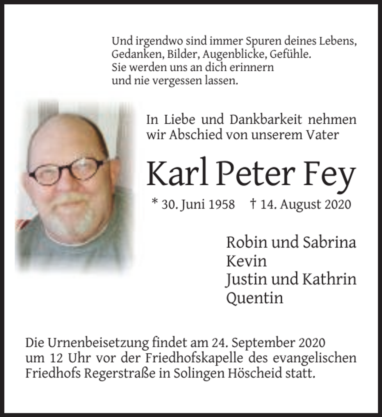 <p>Und irgendwo sind immer Spuren deines Lebens,<br />Gedanken, Bilder, Augenblicke, Gefühle.<br />Sie werden uns an dich erinnern<br />und nie vergessen lassen.</p><p>In Liebe und Dankbarkeit nehmen<br />wir Abschied von unserem Vater</p><p>Karl Peter Fey<br />* 30. Juni 1958 † 14. August 2020</p><p>Robin und Sabrina<br />Kevin<br />Justin und Kathrin<br />Quentin<br />Die Urnenbeisetzung findet am 24. September 2020<br />um 12 Uhr vor der Friedhofskapelle des evangelischen<br />Friedhofs Regerstraße in Solingen Höscheid statt.</p>