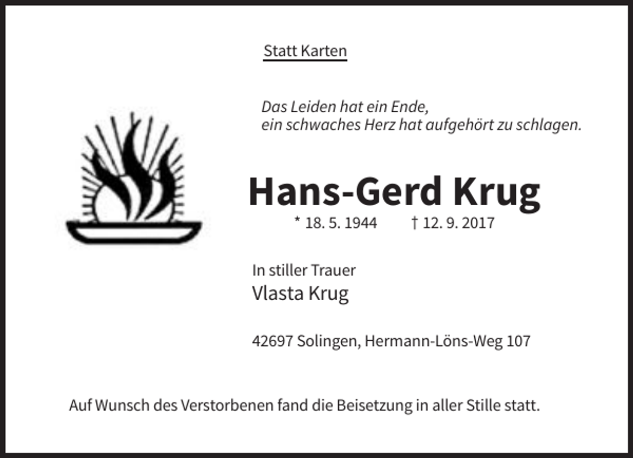 <p>Statt Karten<br />Das Leiden hat ein Ende,<br />ein schwaches Herz hat aufgehört zu schlagen.</p><p>Hans-Gerd Krug<br />* 18. 5. 1944</p><p>† 12. 9. 2017</p><p>In stiller Trauer</p><p>Vlasta Krug<br />42697 Solingen, Hermann-Löns-Weg 107</p><p>Auf Wunsch des Verstorbenen fand die Beisetzung in aller Stille statt.</p>