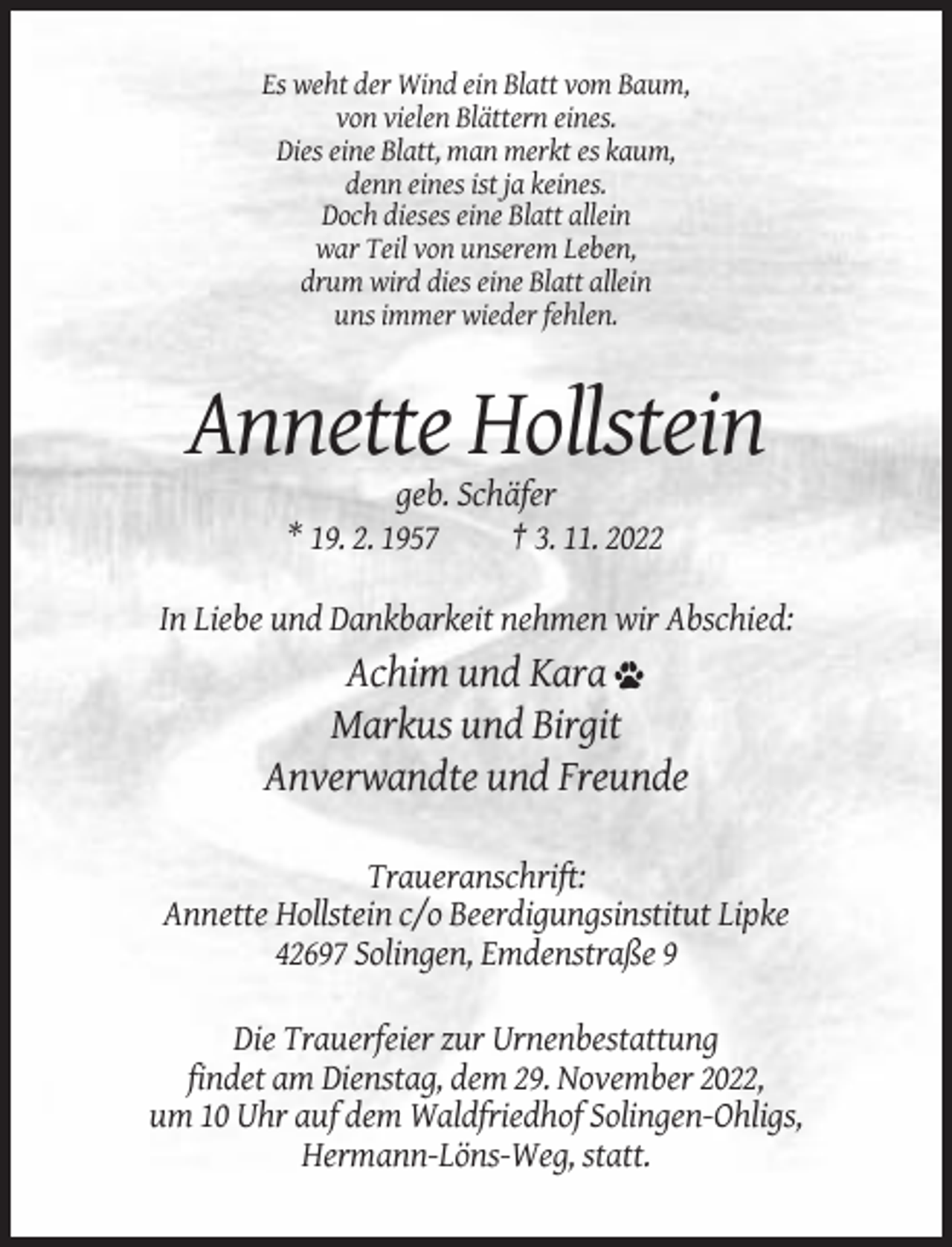 <p>Es weht der Wind ein Blatt vom Baum,<br />von vielen Blättern eines.<br />Dies eine Blatt, man merkt es kaum,<br />denn eines ist ja keines.<br />Doch dieses eine Blatt allein<br />war Teil von unserem Leben,<br />drum wird dies eine Blatt allein<br />uns immer wieder fehlen.</p><p>Annette Hollstein<br />geb. Schäfer<br />* 19. 2. 1957<br />† 3. 11. 2022<br />In Liebe und Dankbarkeit nehmen wir Abschied:</p><p>Achim und Kara<br />Markus und Birgit<br />Anverwandte und Freunde<br />Traueranschrift:<br />Annette Hollstein c/o Beerdigungsinstitut Lipke<br />42697 Solingen, Emdenstraße 9<br />Die Trauerfeier zur Urnenbestattung<br />findet am Dienstag, dem 29. November 2022,<br />um 10 Uhr auf dem Waldfriedhof Solingen-Ohligs,<br />Hermann-Löns-Weg, statt.</p>