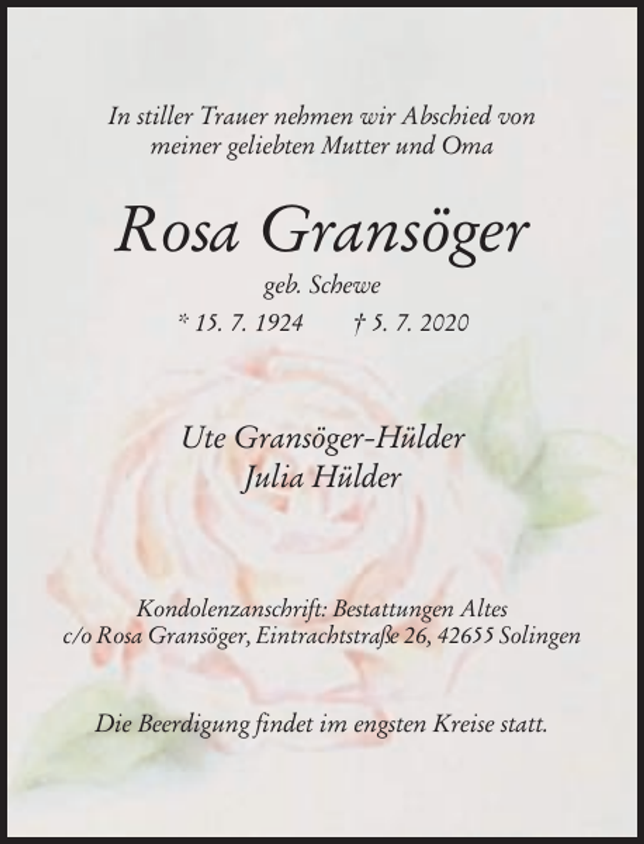 <p>In stiller Trauer nehmen wir Abschied von<br />meiner geliebten Mutter und Oma</p><p>Rosa Gransöger<br />geb. Schewe<br />* 15. 7. 1924<br />† 5. 7. 2020</p><p>Ute Gransöger-Hülder<br />Julia Hülder</p><p>Kondolenzanschrift: Bestattungen Altes<br />c/o Rosa Gransöger, Eintrachtstraße 26, 42655 Solingen</p><p>Die Beerdigung findet im engsten Kreise statt.</p>