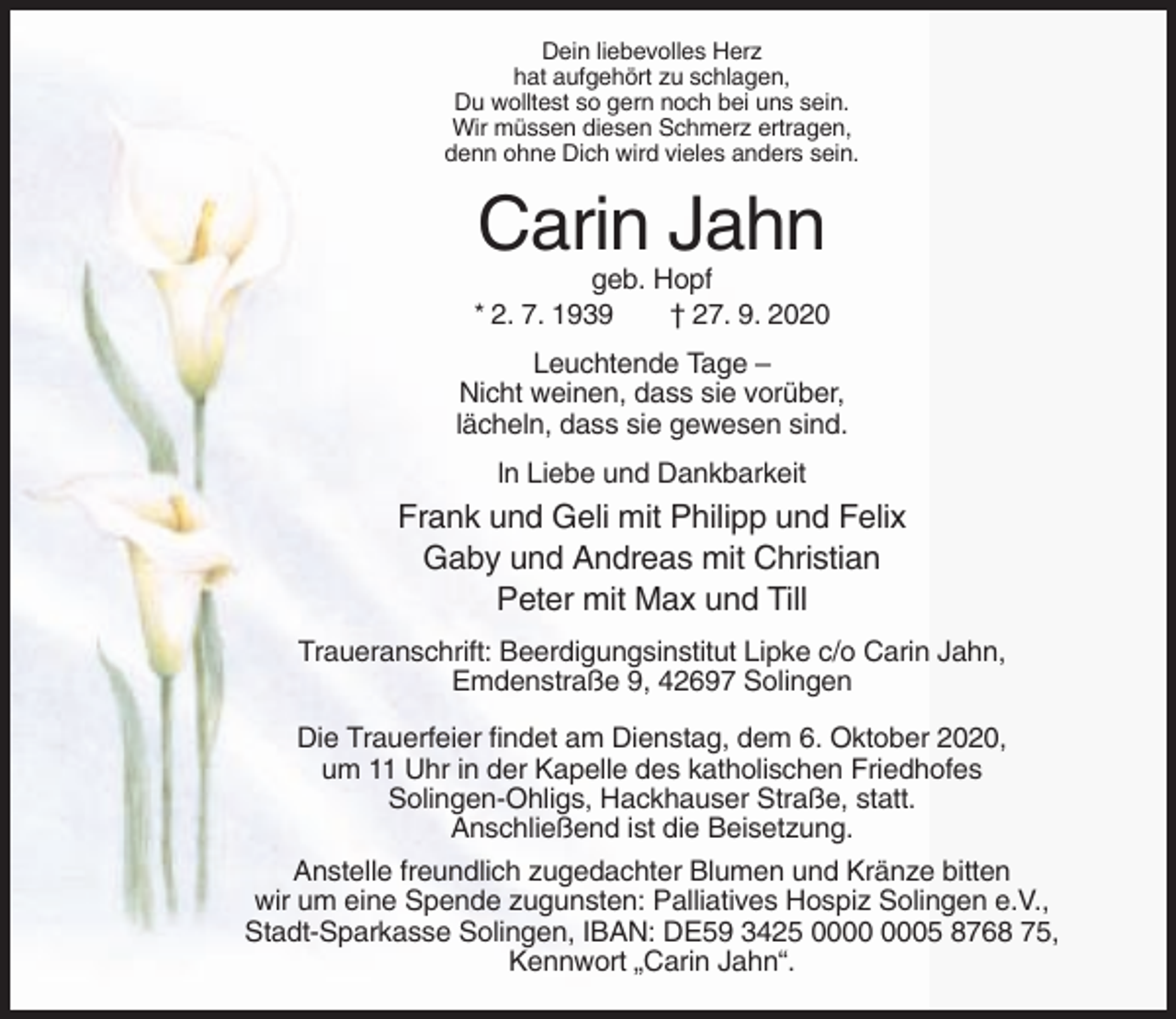 <p>Dein liebevolles Herz<br />hat aufgehört zu schlagen,<br />Du wolltest so gern noch bei uns sein.<br />Wir müssen diesen Schmerz ertragen,<br />denn ohne Dich wird vieles anders sein.</p><p>Carin Jahn<br />geb. Hopf<br />* 2. 7. 1939<br />† 27. 9. 2020<br />Leuchtende Tage –<br />Nicht weinen, dass sie vorüber,<br />lächeln, dass sie gewesen sind.<br />ln Liebe und Dankbarkeit</p><p>Frank und Geli mit Philipp und Felix<br />Gaby und Andreas mit Christian<br />Peter mit Max und Till<br />Traueranschrift: Beerdigungsinstitut Lipke c/o Carin Jahn,<br />Emdenstraße 9, 42697 Solingen<br />Die Trauerfeier findet am Dienstag, dem 6. Oktober 2020,<br />um 11 Uhr in der Kapelle des katholischen Friedhofes<br />Solingen-Ohligs, Hackhauser Straße, statt.<br />Anschließend ist die Beisetzung.<br />Anstelle freundlich zugedachter Blumen und Kränze bitten<br />wir um eine Spende zugunsten: Palliatives Hospiz Solingen e.V.,<br />Stadt-Sparkasse Solingen, IBAN: DE59 3425 05 8768 75,<br />Kennwort „Carin Jahn“.</p>