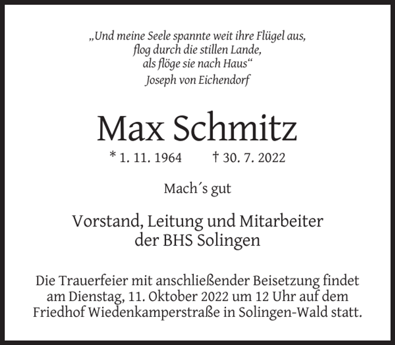 <p>„Und meine Seele spannte weit ihre Flügel aus,<br />flog durch die stillen Lande,<br />als flöge sie nach Haus“<br />Joseph von Eichendorf</p><p>Max Schmitz<br />* 1. 11. 1964</p><p>† 30. 7. 2022</p><p>Mach´s gut</p><p>Vorstand, Leitung und Mitarbeiter<br />der BHS Solingen<br />Die Trauerfeier mit anschließender Beisetzung findet<br />am Dienstag, 11. Oktober 2022 um 12 Uhr auf dem<br />Friedhof Wiedenkamperstraße in Solingen-Wald statt.</p>