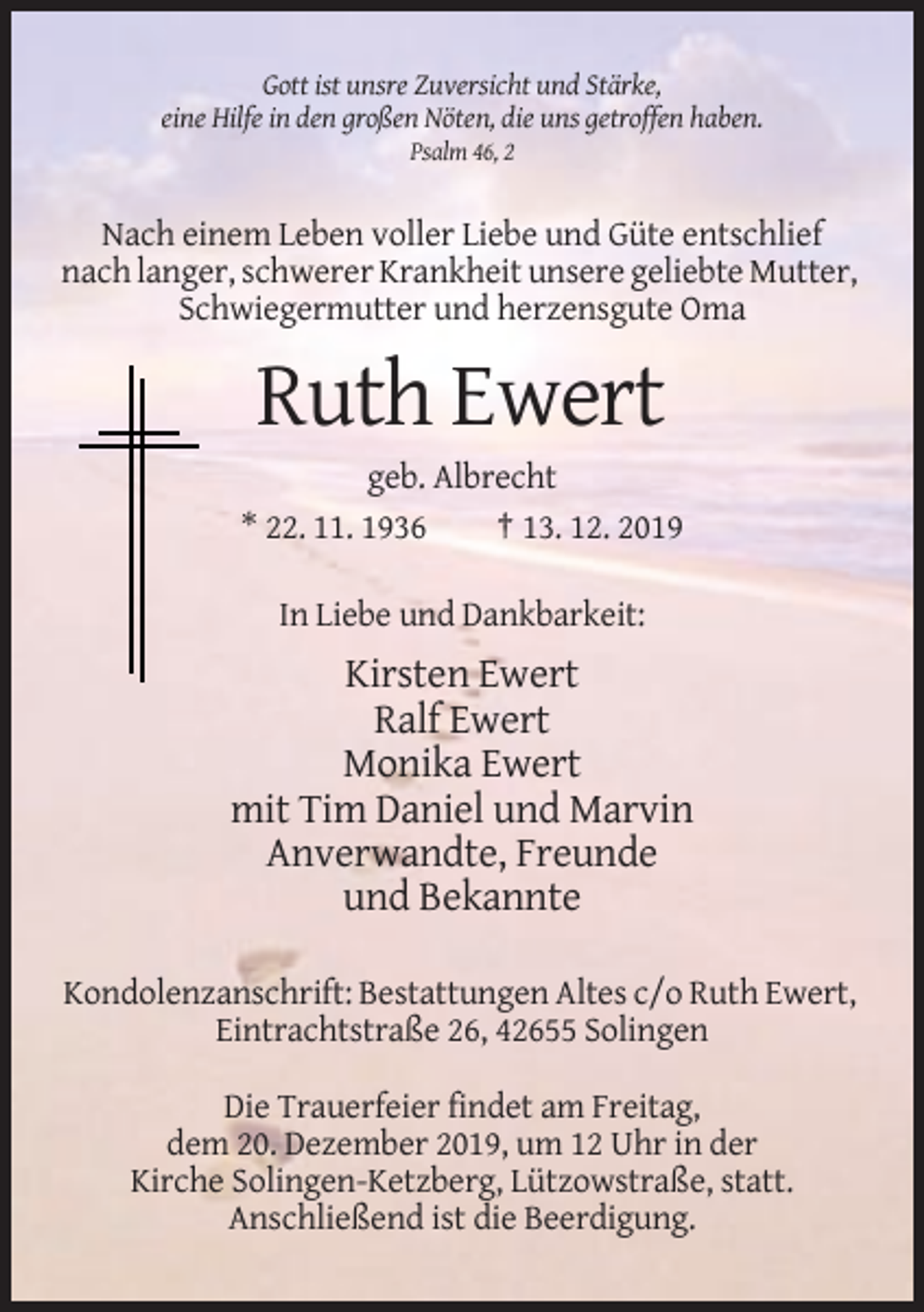 <p>Gott ist unsre Zuversicht und Stärke,<br />eine Hilfe in den großen Nöten, die uns getroffen haben.<br />Psalm 46, 2</p><p>Nach einem Leben voller Liebe und Güte entschlief<br />nach langer, schwerer Krankheit unsere geliebte Mutter,<br />Schwiegermutter und herzensgute Oma</p><p>Ruth Ewert<br />geb. Albrecht<br />* 22. 11. 1936<br />† 13. 12. 2019<br />In Liebe und Dankbarkeit:</p><p>Kirsten Ewert<br />Ralf Ewert<br />Monika Ewert<br />mit Tim Daniel und Marvin<br />Anverwandte, Freunde<br />und Bekannte<br />Kondolenzanschrift: Bestattungen Altes c/o Ruth Ewert,<br />Eintrachtstraße 26, 42655 Solingen<br />Die Trauerfeier findet am Freitag,<br />dem 20. Dezember 2019, um 12 Uhr in der<br />Kirche Solingen-Ketzberg, Lützowstraße, statt.<br />Anschließend ist die Beerdigung.</p>