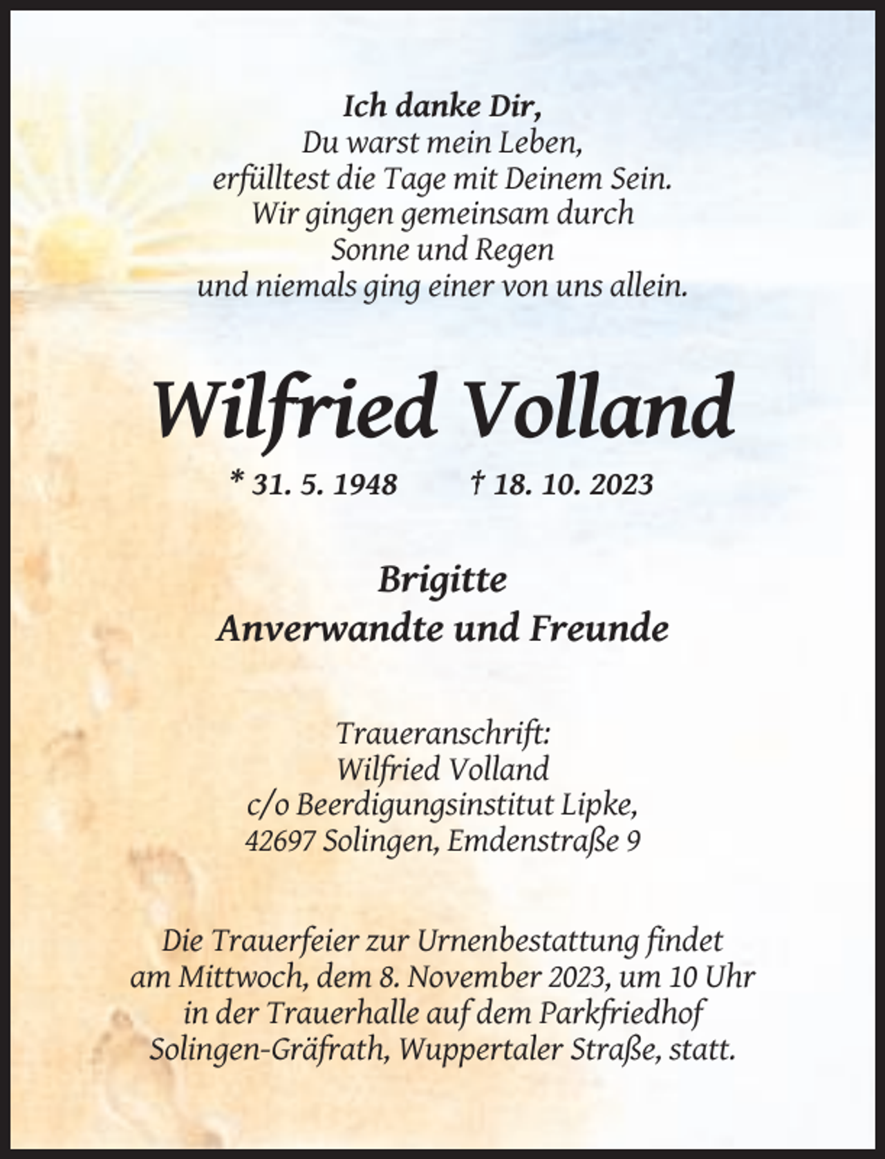 <p>Ich danke Dir,<br />Du warst mein Leben,<br />erfülltest die Tage mit Deinem Sein.<br />Wir gingen gemeinsam durch<br />Sonne und Regen<br />und niemals ging einer von uns allein.</p><p>Wilfried Volland<br />* 31. 5. 1948</p><p>† 18. 10. 2023</p><p>Brigitte<br />Anverwandte und Freunde<br />Traueranschrift:<br />Wilfried Volland<br />c/o Beerdigungsinstitut Lipke,<br />42697 Solingen, Emdenstraße 9</p><p>Die Trauerfeier zur Urnenbestattung findet<br />am Mittwoch, dem 8. November 2023, um 10 Uhr<br />in der Trauerhalle auf dem Parkfriedhof<br />Solingen-Gräfrath, Wuppertaler Straße, statt.</p>