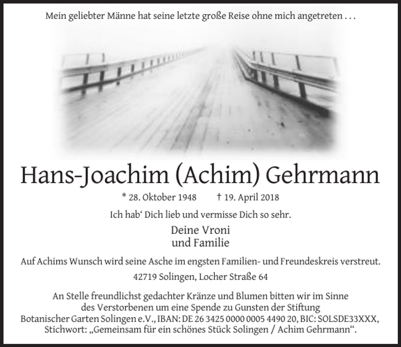 <p>Mein geliebter Männe hat seine letzte große Reise ohne mich angetreten . . .</p><p>Hans-Joachim (Achim) Gehrmann<br />* 28. Oktober 1948</p><p>† 19. April 2018</p><p>Ich hab‘ Dich lieb und vermisse Dich so sehr.</p><p>Deine Vroni<br />und Familie<br />Auf Achims Wunsch wird seine Asche im engsten Familien- und Freundeskreis verstreut.<br />42719 Solingen, Locher Straße 64<br />An Stelle freundlichst gedachter Kränze und Blumen bitten wir im Sinne<br />des Verstorbenen um eine Spende zu Gunsten der Stiftung<br />Botanischer Garten Solingen e.V., IBAN: DE 26 3425 05 4490 20, BIC: SOLSDE33XXX,<br />Stichwort: „Gemeinsam für ein schönes Stück Solingen / Achim Gehrmann“.</p>