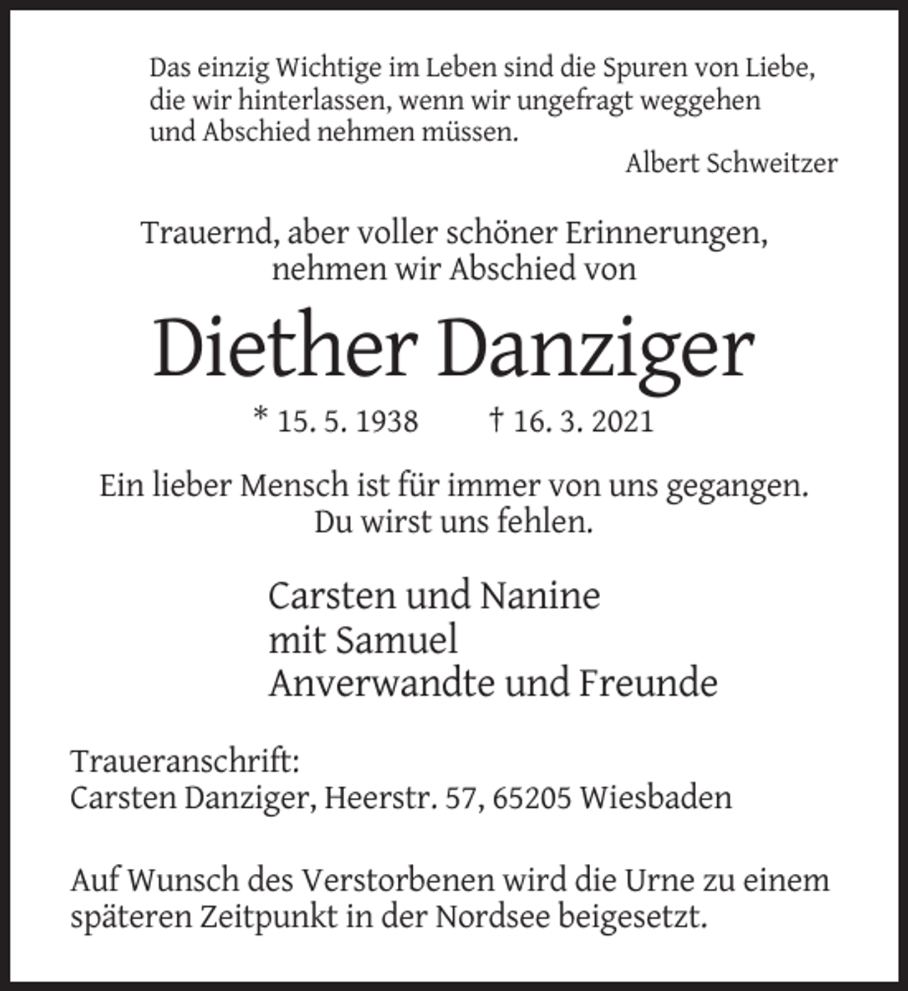 <p>Das einzig Wichtige im Leben sind die Spuren von Liebe,<br />die wir hinterlassen, wenn wir ungefragt weggehen<br />und Abschied nehmen müssen.<br />Albert Schweitzer</p><p>Trauernd, aber voller schöner Erinnerungen,<br />nehmen wir Abschied von</p><p>Diether Danziger<br />* 15. 5. 1938</p><p>† 16. 3. 2021</p><p>Ein lieber Mensch ist für immer von uns gegangen.<br />Du wirst uns fehlen.</p><p>Carsten und Nanine<br />mit Samuel<br />Anverwandte und Freunde<br />Traueranschrift:<br />Carsten Danziger, Heerstr. 57, 65205 Wiesbaden<br />Auf Wunsch des Verstorbenen wird die Urne zu einem<br />späteren Zeitpunkt in der Nordsee beigesetzt.</p>