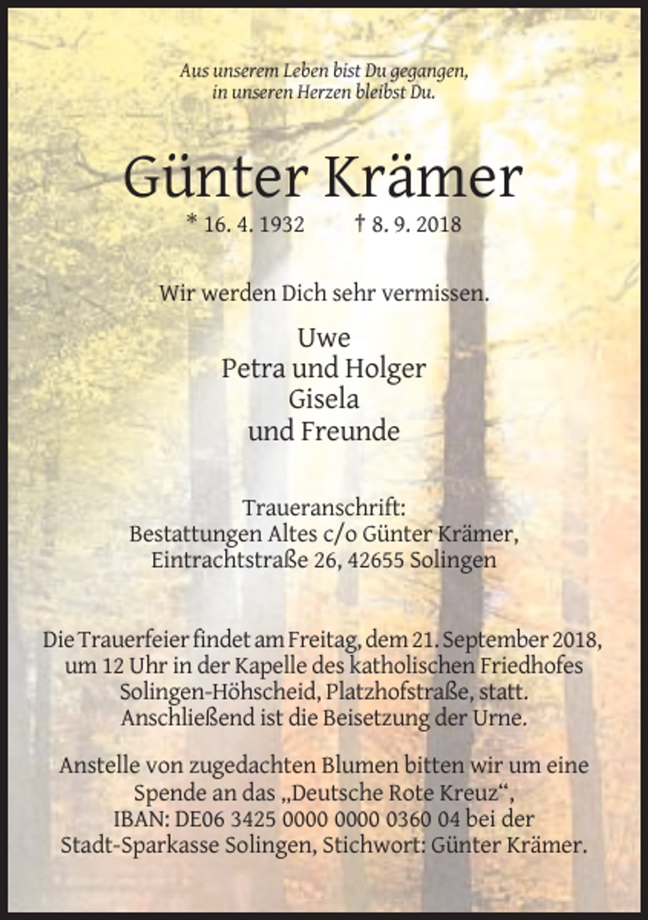 <p>Aus unserem Leben bist Du gegangen,<br />in unseren Herzen bleibst Du.</p><p>Günter Krämer<br />* 16. 4. 1932</p><p>† 8. 9. 2018</p><p>Wir werden Dich sehr vermissen.</p><p>Uwe<br />Petra und Holger<br />Gisela<br />und Freunde<br />Traueranschrift:<br />Bestattungen Altes c/o Günter Krämer,<br />Eintrachtstraße 26, 42655 Solingen</p><p>Die Trauerfeier findet am Freitag, dem 21. September 2018,<br />um 12 Uhr in der Kapelle des katholischen Friedhofes<br />Solingen-Höhscheid, Platzhofstraße, statt.<br />Anschließend ist die Beisetzung der Urne.<br />Anstelle von zugedachten Blumen bitten wir um eine<br />Spende an das „Deutsche Rote Kreuz“,<br />IBAN: DE06 3425 0364 bei der<br />Stadt-Sparkasse Solingen, Stichwort: Günter Krämer.</p>