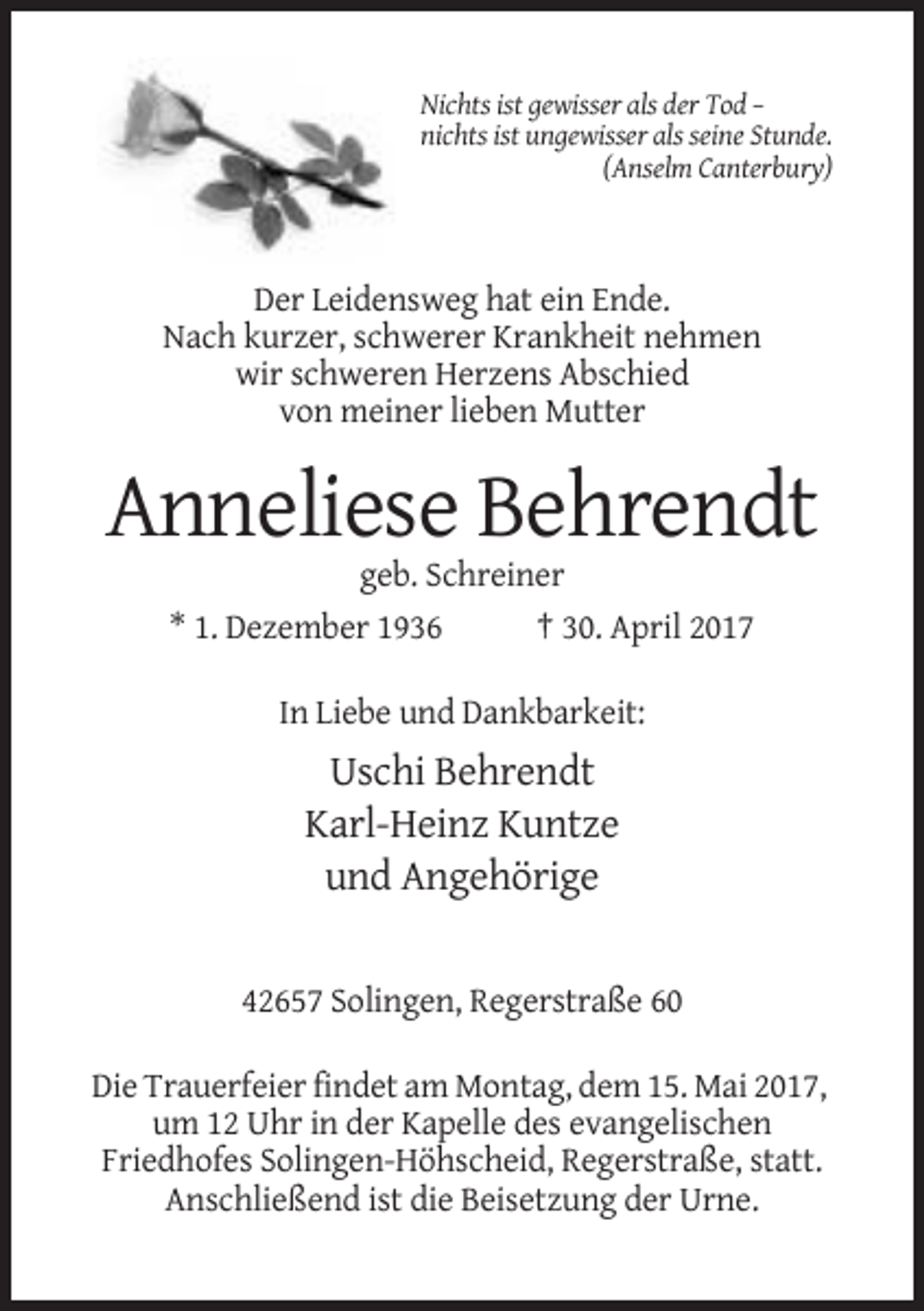 <p>Nichts ist gewisser als der Tod –<br />nichts ist ungewisser als seine Stunde.<br />(Anselm Canterbury)</p><p>Der Leidensweg hat ein Ende.<br />Nach kurzer, schwerer Krankheit nehmen<br />wir schweren Herzens Abschied<br />von meiner lieben Mutter</p><p>Anneliese Behrendt<br />geb. Schreiner<br />* 1. Dezember 1936</p><p>† 30. April 2017</p><p>In Liebe und Dankbarkeit:</p><p>Uschi Behrendt<br />Karl-Heinz Kuntze<br />und Angehörige</p><p>42657 Solingen, Regerstraße 60<br />Die Trauerfeier findet am Montag, dem 15. Mai 2017,<br />um 12 Uhr in der Kapelle des evangelischen<br />Friedhofes Solingen-Höhscheid, Regerstraße, statt.<br />Anschließend ist die Beisetzung der Urne.</p>