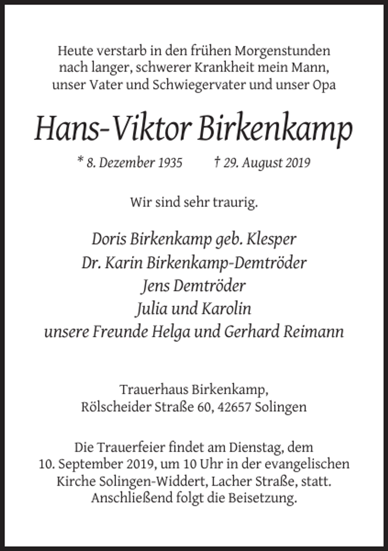 <p>Heute verstarb in den frühen Morgenstunden<br />nach langer, schwerer Krankheit mein Mann,<br />unser Vater und Schwiegervater und unser Opa</p><p>Hans-Viktor Birkenkamp<br />* 8. Dezember 1935</p><p>† 29. August 2019</p><p>Wir sind sehr traurig.</p><p>Doris Birkenkamp geb. Klesper<br />Dr. Karin Birkenkamp-Demtröder<br />Jens Demtröder<br />Julia und Karolin<br />unsere Freunde Helga und Gerhard Reimann</p><p>Trauerhaus Birkenkamp,<br />Rölscheider Straße 60, 42657 Solingen<br />Die Trauerfeier findet am Dienstag, dem<br />10. September 2019, um 10 Uhr in der evangelischen<br />Kirche Solingen-Widdert, Lacher Straße, statt.<br />Anschließend folgt die Beisetzung.</p>