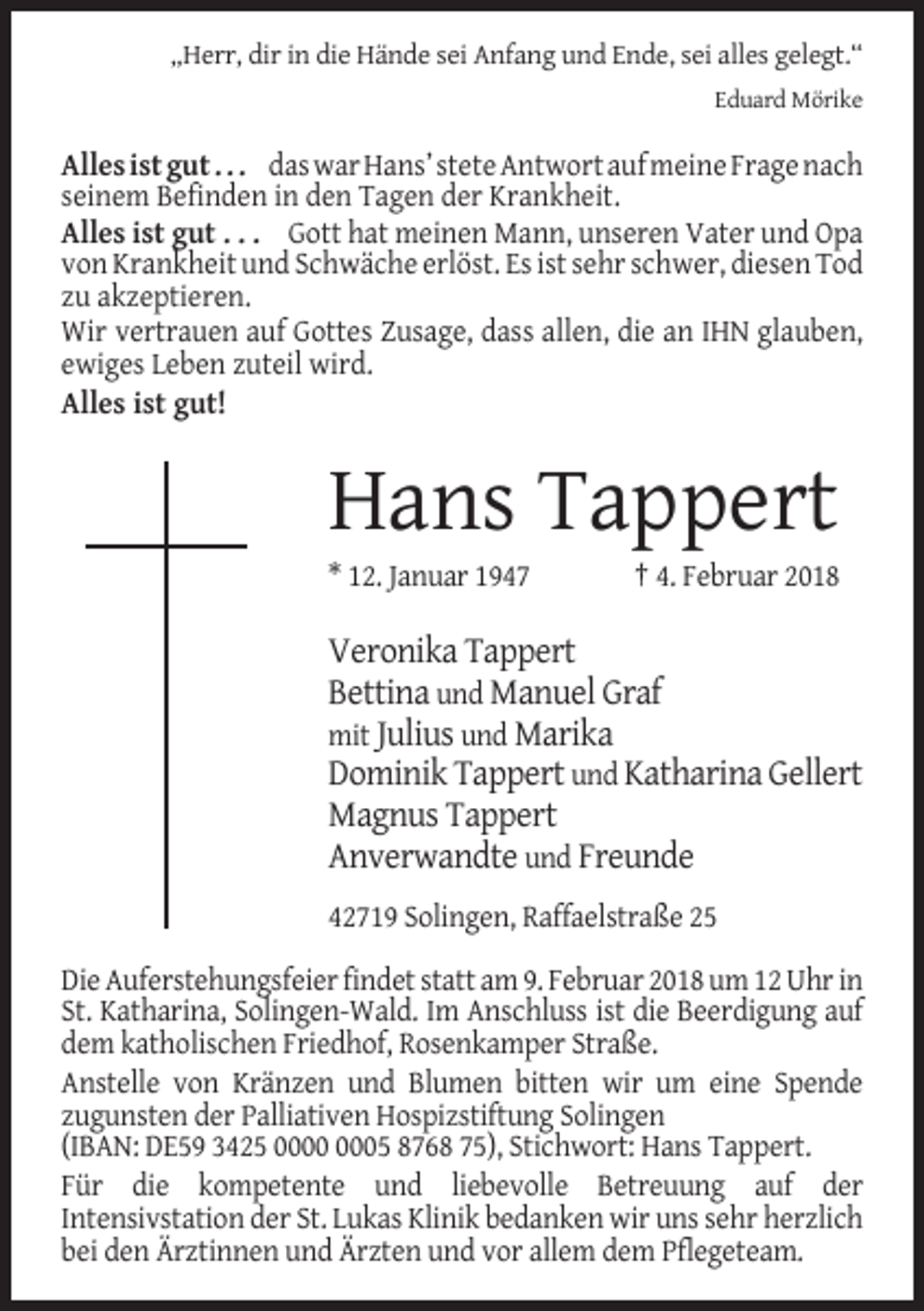 <p>„Herr, dir in die Hände sei Anfang und Ende, sei alles gelegt.“<br />Eduard Mörike</p><p>Alles ist gut . . . das war Hans’ stete Antwort auf meine Frage nach<br />seinem Befinden in den Tagen der Krankheit.<br />Alles ist gut . . . Gott hat meinen Mann, unseren Vater und Opa<br />von Krankheit und Schwäche erlöst. Es ist sehr schwer, diesen Tod<br />zu akzeptieren.<br />Wir vertrauen auf Gottes Zusage, dass allen, die an IHN glauben,<br />ewiges Leben zuteil wird.<br />Alles ist gut!</p><p>Hans Tappert<br />* 12. Januar 1947</p><p>† 4. Februar 2018</p><p>Veronika Tappert<br />Bettina und Manuel Graf<br />mit Julius und Marika<br />Dominik Tappert und Katharina Gellert<br />Magnus Tappert<br />Anverwandte und Freunde<br />42719 Solingen, Raffaelstraße 25<br />Die Auferstehungsfeier findet statt am 9. Februar 2018 um 12 Uhr in<br />St. Katharina, Solingen-Wald. Im Anschluss ist die Beerdigung auf<br />dem katholischen Friedhof, Rosenkamper Straße.<br />Anstelle von Kränzen und Blumen bitten wir um eine Spende<br />zugunsten der Palliativen Hospizstiftung Solingen<br />(IBAN: DE59 3425 05 8768 75), Stichwort: Hans Tappert.<br />Für die kompetente und liebevolle Betreuung auf der<br />Intensivstation der St. Lukas Klinik bedanken wir uns sehr herzlich<br />bei den Ärztinnen und Ärzten und vor allem dem Pflegeteam.</p>