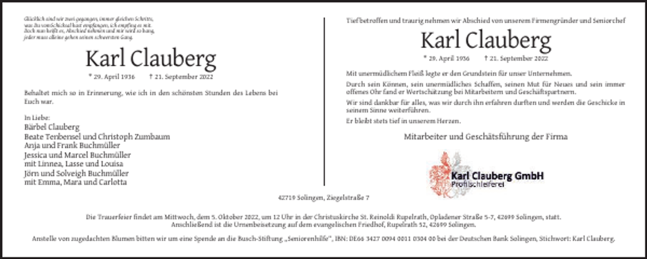 <p>Glücklich sind wir zwei gegangen, immer gleichen Schritts,<br />was Du vomSchicksal hast empfangen, ich empfing es mit.<br />Doch nun heißt es, Abschied nehmen und mir wird so bang,<br />jeder muss alleine gehen seinen schwersten Gang.</p><p>Tief betroffen und traurig nehmen wir Abschied von unserem Firmengründer und Seniorchef</p><p>Karl Clauberg<br />* 29. April 1936</p><p>Karl Clauberg<br />* 29. April 1936</p><p>† 21. September 2022</p><p>Behaltet mich so in Erinnerung, wie ich in den schönsten Stunden des Lebens bei<br />Euch war.<br />In Liebe:</p><p>† 21. September 2022</p><p>Mit unermüdlichem Fleiß legte er den Grundstein für unser Unternehmen.<br />Durch sein Können, sein unermüdliches Schaffen, seinen Mut für Neues und sein immer<br />offenes Ohr fand er Wertschätzung bei Mitarbeitern und Geschäftspartnern.<br />Wir sind dankbar für alles, was wir durch ihn erfahren durften und werden die Geschicke in<br />seinem Sinne weiterführen.<br />Er bleibt stets tief in unserem Herzen.</p><p>Bärbel Clauberg<br />Beate Tenbensel und Christoph Zumbaum<br />Anja und Frank Buchmüller<br />Jessica und Marcel Buchmüller<br />mit Linnea, Lasse und Louisa<br />Jörn und Solveigh Buchmüller<br />mit Emma, Mara und Carlotta</p><p>Mitarbeiter und Geschätsführung der Firma</p><p>42719 Solingen, Ziegelstraße 7<br />Die Trauerfeier findet am Mittwoch, dem 5. Oktober 2022, um 12 Uhr in der Christuskirche St. Reinoldi Rupelrath, Opladener Straße 5-7, 42699 Solingen, statt.<br />Anschließend ist die Urnenbeisetzung auf dem evangelischen Friedhof, Rupelrath 52, 42699 Solingen.<br />Anstelle von zugedachten Blumen bitten wir um eine Spende an die Busch-Stiftung „Seniorenhilfe“, IBN: DE66 3427 0094 0011 0304 00 bei der Deutschen Bank Solingen, Stichwort: Karl Clauberg.</p>