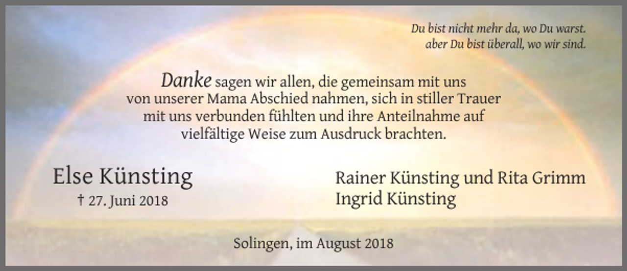 <p>Du bist nicht mehr da, wo Du warst.<br />aber Du bist überall, wo wir sind.</p><p>Danke sagen wir allen, die gemeinsam mit uns<br />von unserer Mama Abschied nahmen, sich in stiller Trauer<br />mit uns verbunden fühlten und ihre Anteilnahme auf<br />vielfältige Weise zum Ausdruck brachten.</p><p>Else Künsting<br />† 27. Juni 2018</p><p>Rainer Künsting und Rita Grimm<br />Ingrid Künsting<br />Solingen, im August 2018</p>