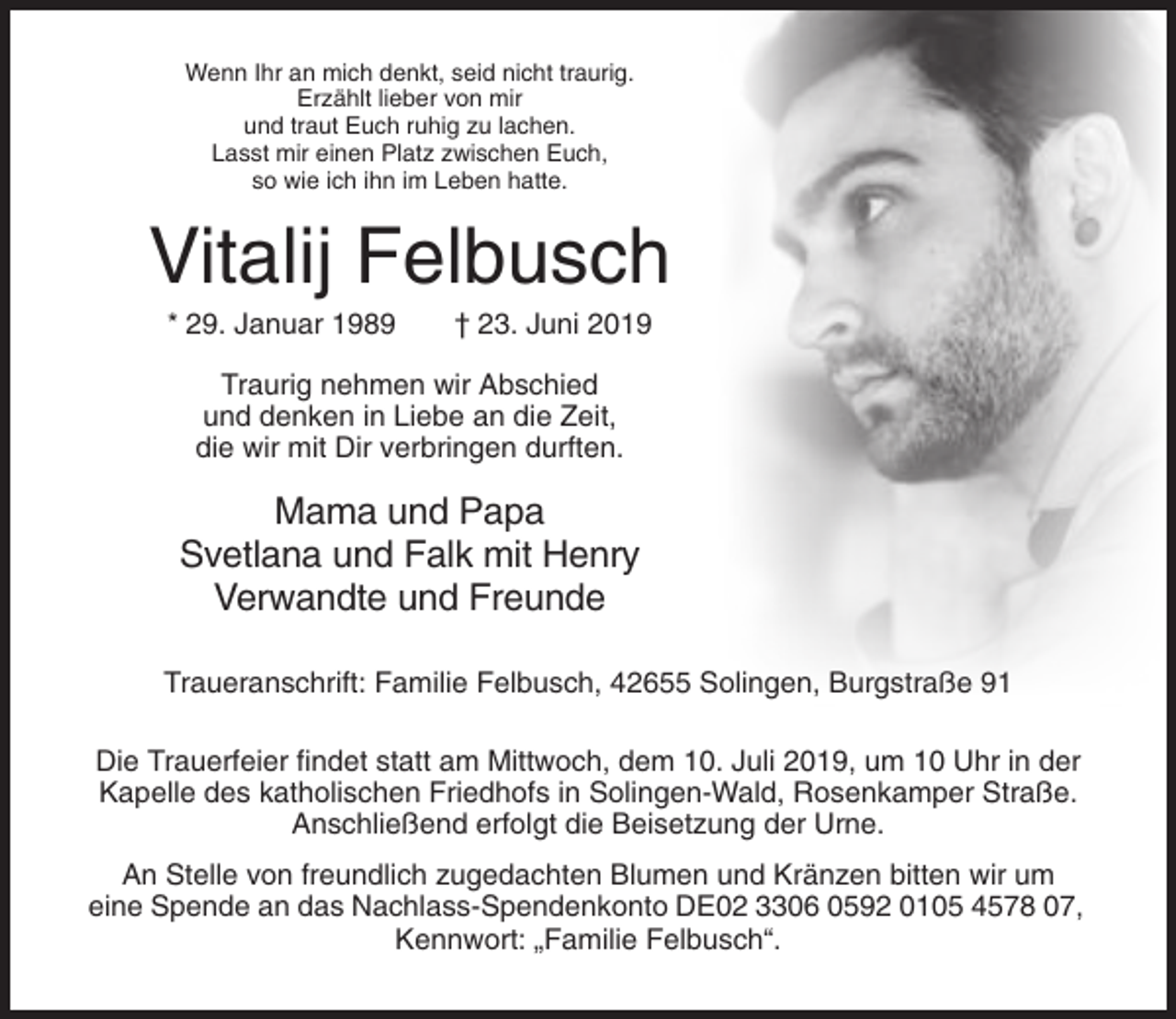 <p>Wenn Ihr an mich denkt, seid nicht traurig.<br />Erzählt lieber von mir<br />und traut Euch ruhig zu lachen.<br />Lasst mir einen Platz zwischen Euch,<br />so wie ich ihn im Leben hatte.</p><p>Vitalij Felbusch<br />* 29. Januar 1989</p><p>† 23. Juni 2019</p><p>Traurig nehmen wir Abschied<br />und denken in Liebe an die Zeit,<br />die wir mit Dir verbringen durften.</p><p>Mama und Papa<br />Svetlana und Falk mit Henry<br />Verwandte und Freunde<br />Traueranschrift: Familie Felbusch, 42655 Solingen, Burgstraße 91<br />Die Trauerfeier findet statt am Mittwoch, dem 10. Juli 2019, um 10 Uhr in der<br />Kapelle des katholischen Friedhofs in Solingen-Wald, Rosenkamper Straße.<br />Anschließend erfolgt die Beisetzung der Urne.<br />An Stelle von freundlich zugedachten Blumen und Kränzen bitten wir um<br />eine Spende an das Nachlass-Spendenkonto DE02 3306 0592 0105 4578 07,<br />Kennwort: „Familie Felbusch“.</p>