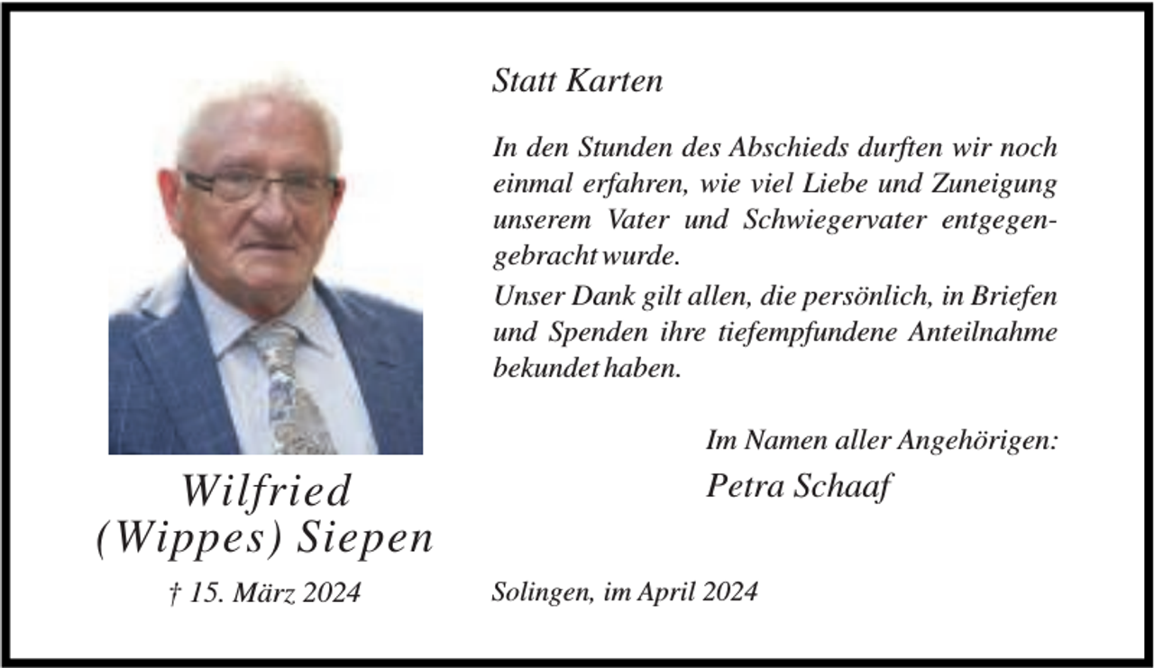 <p>Statt Karten<br />In den Stunden des Abschieds durften wir noch<br />einmal erfahren, wie viel Liebe und Zuneigung<br />unserem Vater und Schwiegervater entgegengebracht wurde.<br />Unser Dank gilt allen, die persönlich, in Briefen<br />und Spenden ihre tiefempfundene Anteilnahme<br />bekundet haben.<br />Im Namen aller Angehörigen:</p><p>Wilfried<br />(Wippes) Siepen<br />† 15. März 2024</p><p>Petra Schaaf<br />Solingen, im April 2024</p>