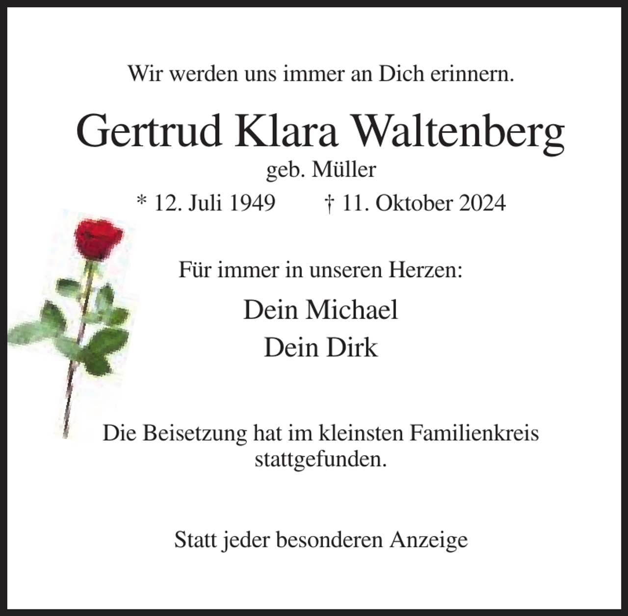 <p>Wir werden uns immer an Dich erinnern.</p><p>Gertrud Klara Waltenberg<br />geb. Müller<br />* 12. Juli 1949<br />† 11. Oktober 2024<br />Für immer in unseren Herzen:</p><p>Dein Michael<br />Dein Dirk<br />Die Beisetzung hat im kleinsten Familienkreis<br />stattgefunden.<br />Statt jeder besonderen Anzeige</p>
