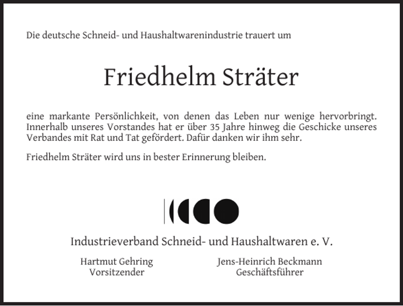<p>Die deutsche Schneid- und Haushaltwarenindustrie trauert um</p><p>Friedhelm Sträter<br />eine markante Persönlichkeit, von denen das Leben nur wenige hervorbringt.<br />Innerhalb unseres Vorstandes hat er über 35 Jahre hinweg die Geschicke unseres<br />Verbandes mit Rat und Tat gefördert. Dafür danken wir ihm sehr.<br />Friedhelm Sträter wird uns in bester Erinnerung bleiben.</p><p>Industrieverband Schneid- und Haushaltwaren e. V.<br />Hartmut Gehring<br />Vorsitzender</p><p>Jens-Heinrich Beckmann<br />Geschäftsführer</p>