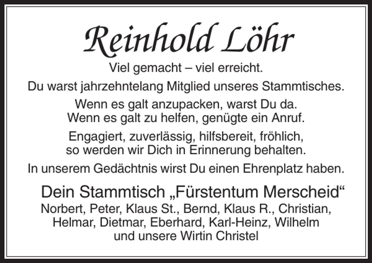<p>Reinhold Löhr<br />Viel gemacht – viel erreicht.<br />Du warst jahrzehntelang Mitglied unseres Stammtisches.<br />Wenn es galt anzupacken, warst Du da.<br />Wenn es galt zu helfen, genügte ein Anruf.<br />Engagiert, zuverlässig, hilfsbereit, fröhlich,<br />so werden wir Dich in Erinnerung behalten.<br />In unserem Gedächtnis wirst Du einen Ehrenplatz haben.</p><p>Dein Stammtisch „Fürstentum Merscheid“<br />Norbert, Peter, Klaus St., Bernd, Klaus R., Christian,<br />Helmar, Dietmar, Eberhard, Karl-Heinz, Wilhelm<br />und unsere Wirtin Christel</p>