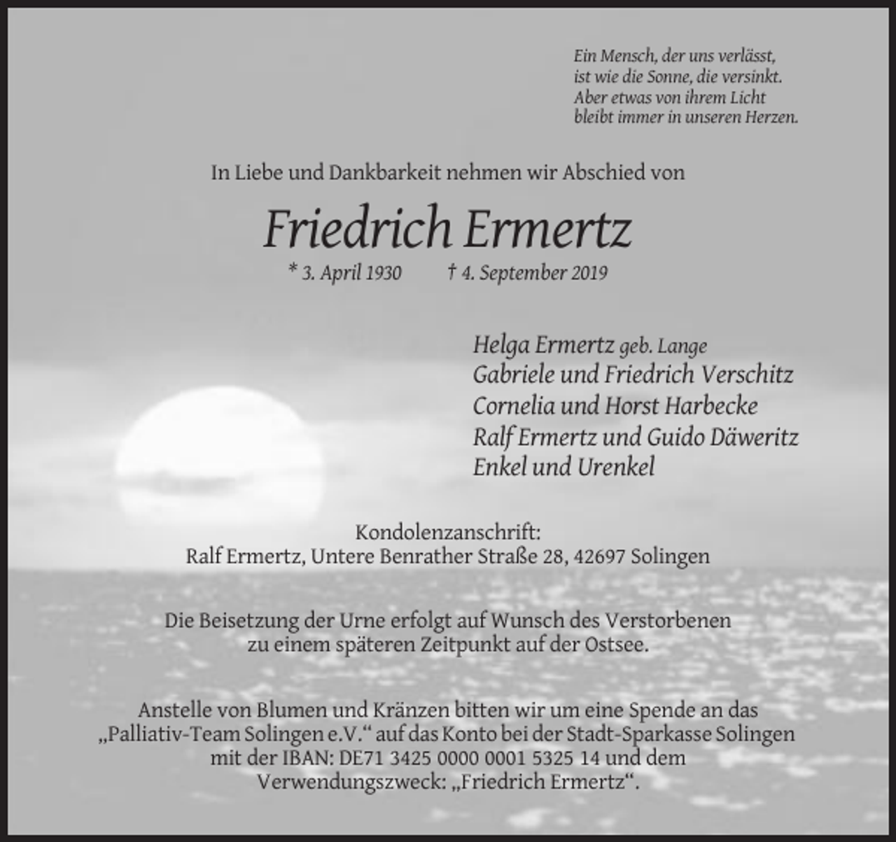 <p>Ein Mensch, der uns verlässt,<br />ist wie die Sonne, die versinkt.<br />Aber etwas von ihrem Licht<br />bleibt immer in unseren Herzen.</p><p>In Liebe und Dankbarkeit nehmen wir Abschied von</p><p>Friedrich Ermertz<br />* 3. April 1930</p><p>† 4. September 2019</p><p>Helga Ermertz geb. Lange<br />Gabriele und Friedrich Verschitz<br />Cornelia und Horst Harbecke<br />Ralf Ermertz und Guido Däweritz<br />Enkel und Urenkel<br />Kondolenzanschrift:<br />Ralf Ermertz, Untere Benrather Straße 28, 42697 Solingen<br />Die Beisetzung der Urne erfolgt auf Wunsch des Verstorbenen<br />zu einem späteren Zeitpunkt auf der Ostsee.<br />Anstelle von Blumen und Kränzen bitten wir um eine Spende an das<br />„Palliativ-Team Solingen e.V.“ auf das Konto bei der Stadt-Sparkasse Solingen<br />mit der IBAN: DE71 3425 01 5325 14 und dem<br />Verwendungszweck: „Friedrich Ermertz“.</p>