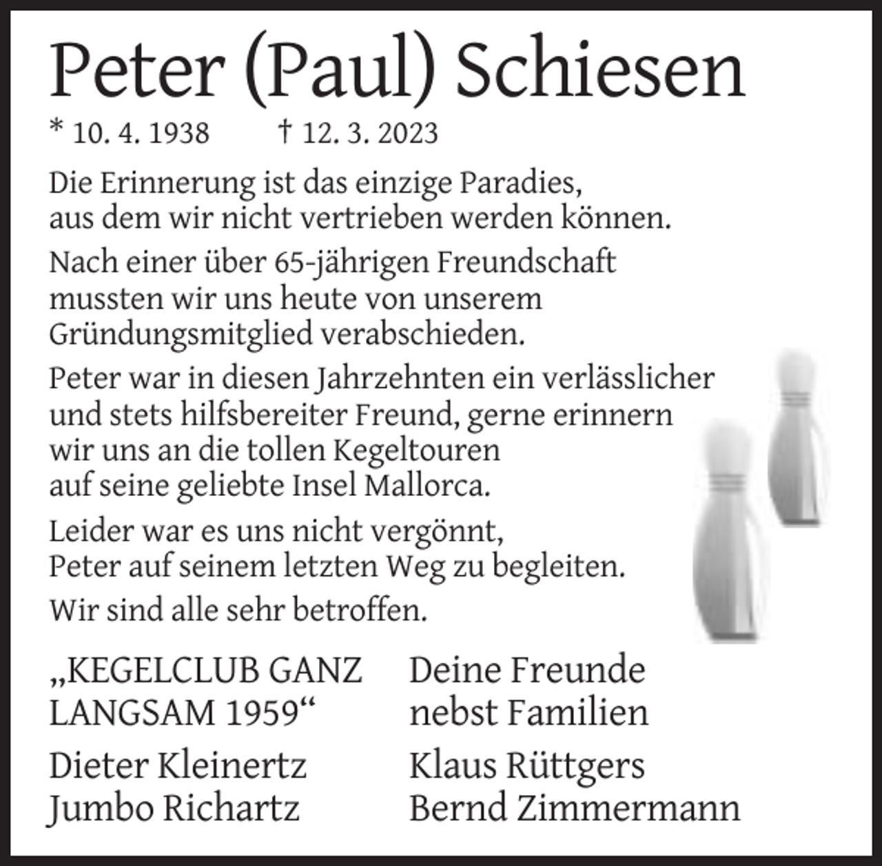 <p>Peter (Paul) Schiesen<br />* 10. 4. 1938<br />† 12. 3. 2023<br />Die Erinnerung ist das einzige Paradies,<br />aus dem wir nicht vertrieben werden können.<br />Nach einer über 65-jährigen Freundschaft<br />mussten wir uns heute von unserem<br />Gründungsmitglied verabschieden.<br />Peter war in diesen Jahrzehnten ein verlässlicher<br />und stets hilfsbereiter Freund, gerne erinnern<br />wir uns an die tollen Kegeltouren<br />auf seine geliebte Insel Mallorca.<br />Leider war es uns nicht vergönnt,<br />Peter auf seinem letzten Weg zu begleiten.<br />Wir sind alle sehr betroffen.</p><p>„KEGELCLUB GANZ<br />LANGSAM 1959“<br />Dieter Kleinertz<br />Jumbo Richartz</p><p>Deine Freunde<br />nebst Familien<br />Klaus Rüttgers<br />Bernd Zimmermann</p>