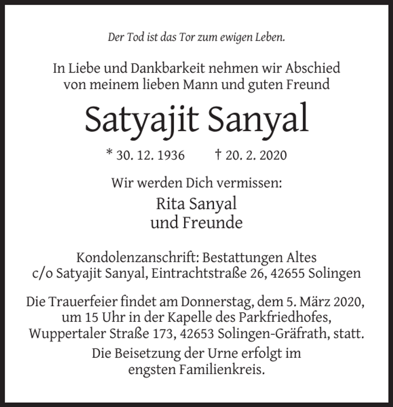 <p>Der Tod ist das Tor zum ewigen Leben.</p><p>In Liebe und Dankbarkeit nehmen wir Abschied<br />von meinem lieben Mann und guten Freund</p><p>Satyajit Sanyal<br />* 30. 12. 1936</p><p>† 20. 2. 2020</p><p>Wir werden Dich vermissen:</p><p>Rita Sanyal<br />und Freunde<br />Kondolenzanschrift: Bestattungen Altes<br />c/o Satyajit Sanyal, Eintrachtstraße 26, 42655 Solingen<br />Die Trauerfeier findet am Donnerstag, dem 5. März 2020,<br />um 15 Uhr in der Kapelle des Parkfriedhofes,<br />Wuppertaler Straße 173, 42653 Solingen-Gräfrath, statt.<br />Die Beisetzung der Urne erfolgt im<br />engsten Familienkreis.</p>