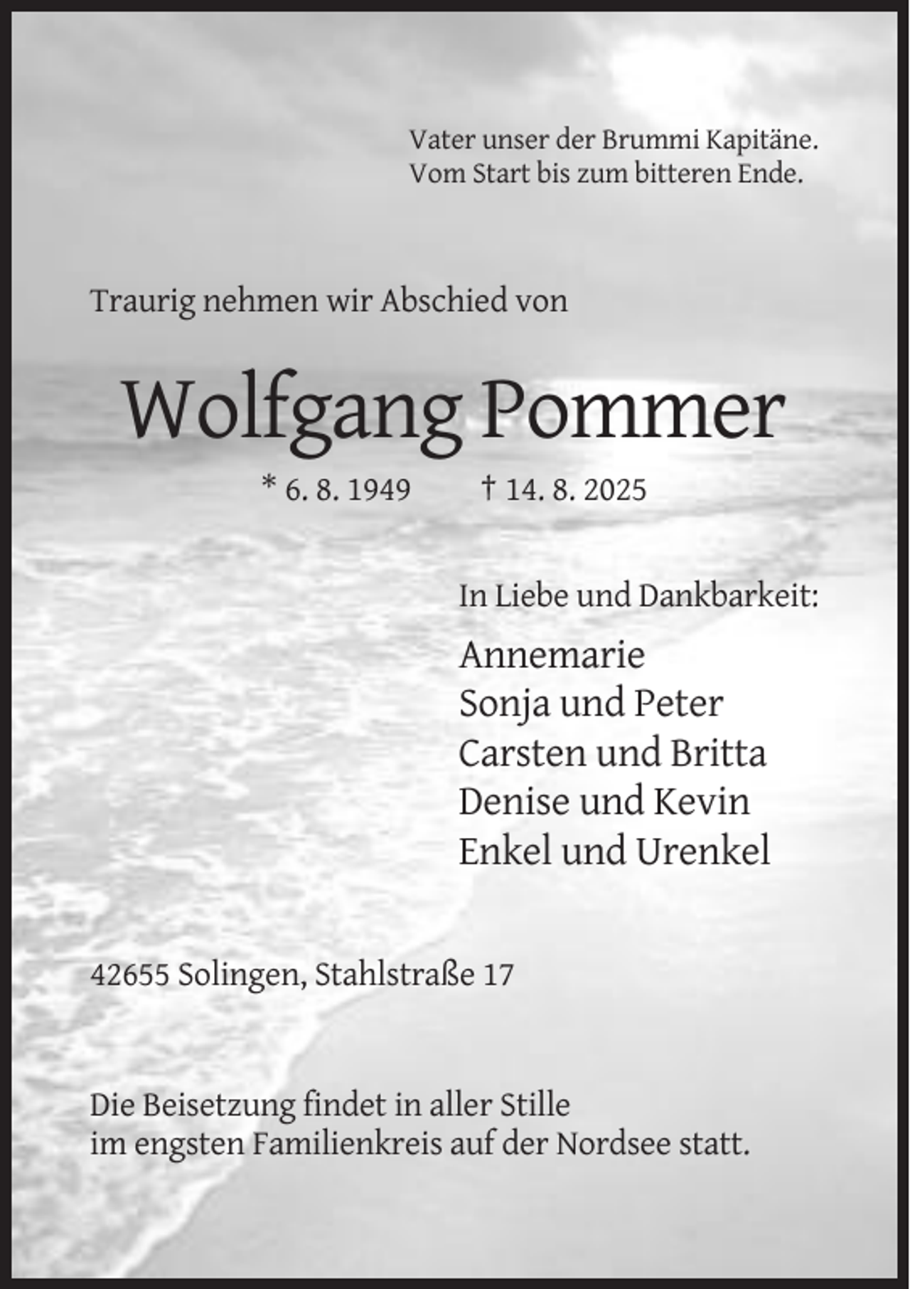 <p>Vater unser der Brummi Kapitäne.<br />Vom Start bis zum bitteren Ende.</p><p>Traurig nehmen wir Abschied von</p><p>Wolfgang Pommer<br />* 6. 8. 1949</p><p>† 14. 8. 2025</p><p>In Liebe und Dankbarkeit:</p><p>Annemarie<br />Sonja und Peter<br />Carsten und Britta<br />Denise und Kevin<br />Enkel und Urenkel</p><p>42655 Solingen, Stahlstraße 17</p><p>Die Beisetzung findet in aller Stille<br />im engsten Familienkreis auf der Nordsee statt.</p>