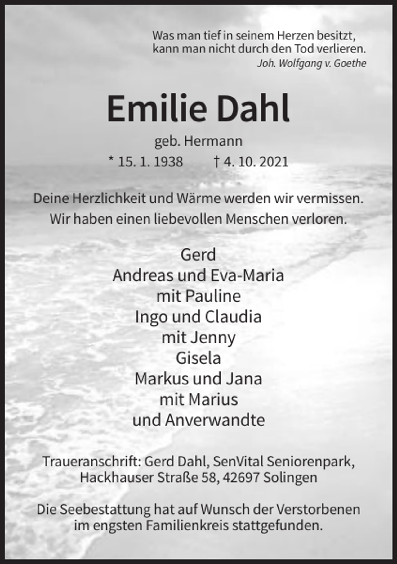<p>Was man tief in seinem Herzen besitzt,<br />kann man nicht durch den Tod verlieren.<br />Joh. Wolfgang v. Goethe</p><p>Emilie Dahl<br />geb. Hermann<br />* 15. 1. 1938<br />† 4. 10. 2021<br />Deine Herzlichkeit und Wärme werden wir vermissen.<br />Wir haben einen liebevollen Menschen verloren.</p><p>Gerd<br />Andreas und Eva-Maria<br />mit Pauline<br />Ingo und Claudia<br />mit Jenny<br />Gisela<br />Markus und Jana<br />mit Marius<br />und Anverwandte<br />Traueranschrift: Gerd Dahl, SenVital Seniorenpark,<br />Hackhauser Straße 58, 42697 Solingen<br />Die Seebestattung hat auf Wunsch der Verstorbenen<br />im engsten Familienkreis stattgefunden.</p>