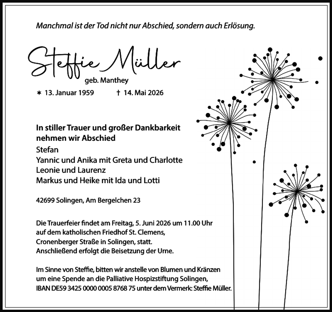 <p>Manchmal ist der Tod nicht nur Abschied, sondern auch Erlösung.</p><p>Steffie Müller<br />geb. Manthey</p><p> 13. Januar 1959</p><p>† 14. Mai 2026</p><p>In stiller Trauer und großer Dankbarkeit<br />nehmen wir Abschied<br />Stefan<br />Yannic und Anika mit Greta und Charlotte<br />Leonie und Laurenz<br />Markus und Heike mit Ida und Lotti<br />42699 Solingen, Am Bergelchen 23<br />Die Trauerfeier findet am Freitag, 5. Juni 2026 um 11.00 Uhr<br />auf dem katholischen Friedhof St. Clemens,<br />Cronenberger Straße in Solingen, statt.<br />Anschließend erfolgt die Beisetzung der Urne.<br />Im Sinne von Steffie, bitten wir anstelle von Blumen und Kränzen<br />um eine Spende an die Palliative Hospizstiftung Solingen,<br />IBAN DE59 3425 05 8768 75 unter dem Vermerk: Steffie Müller.</p>