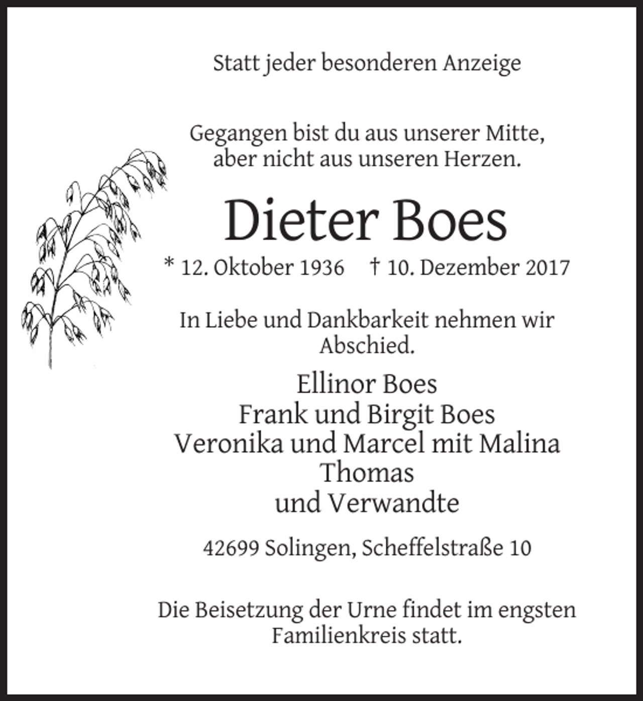 <p>Statt jeder besonderen Anzeige<br />Gegangen bist du aus unserer Mitte,<br />aber nicht aus unseren Herzen.</p><p>Dieter Boes<br />* 12. Oktober 1936 † 10. Dezember 2017<br />In Liebe und Dankbarkeit nehmen wir<br />Abschied.</p><p>Ellinor Boes<br />Frank und Birgit Boes<br />Veronika und Marcel mit Malina<br />Thomas<br />und Verwandte<br />42699 Solingen, Scheffelstraße 10<br />Die Beisetzung der Urne findet im engsten<br />Familienkreis statt.</p>