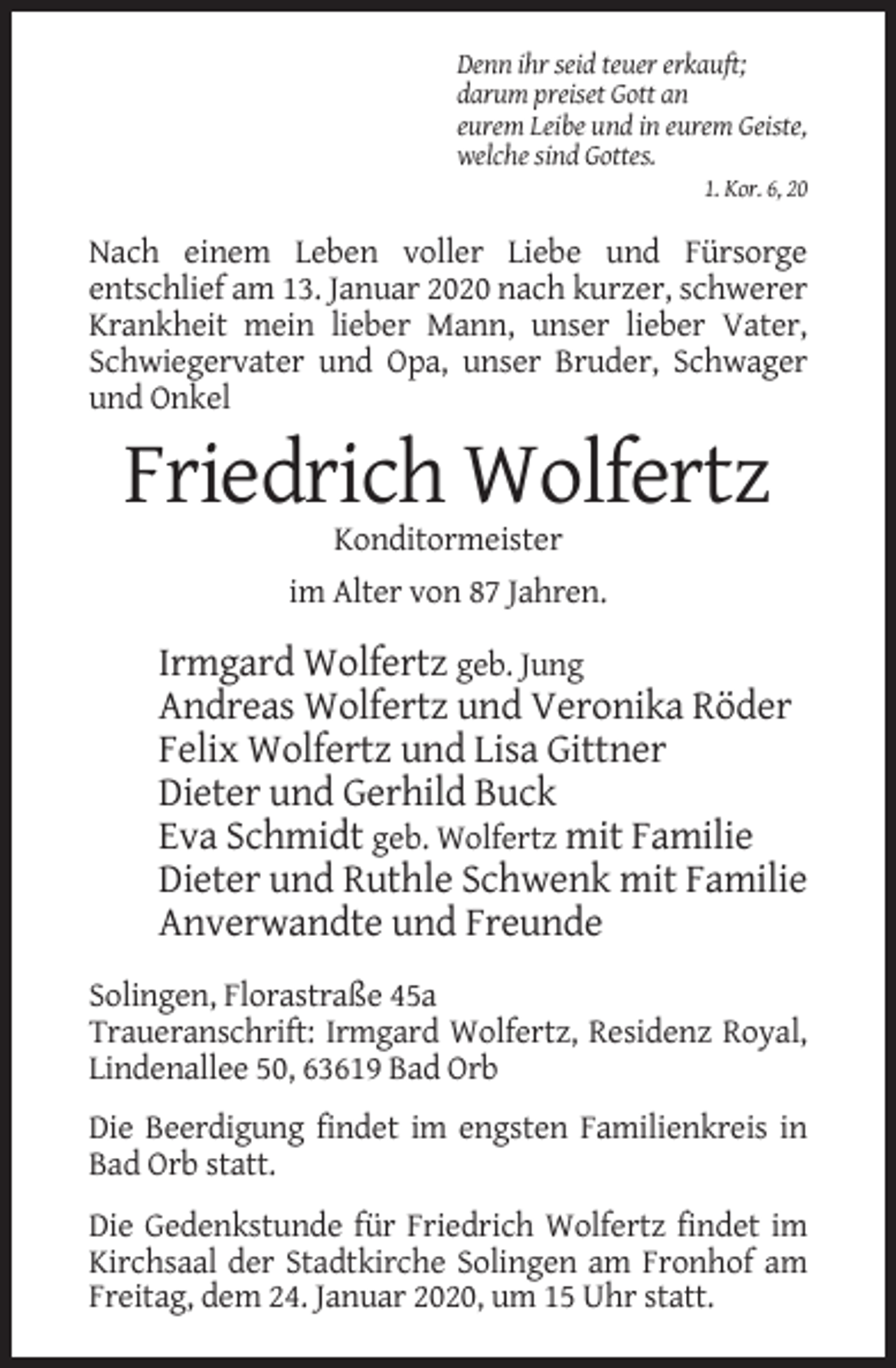 <p>Denn ihr seid teuer erkauft;<br />darum preiset Gott an<br />eurem Leibe und in eurem Geiste,<br />welche sind Gottes.<br />1. Kor. 6, 20</p><p>Nach einem Leben voller Liebe und Fürsorge<br />entschlief am 13. Januar 2020 nach kurzer, schwerer<br />Krankheit mein lieber Mann, unser lieber Vater,<br />Schwiegervater und Opa, unser Bruder, Schwager<br />und Onkel</p><p>Friedrich Wolfertz<br />Konditormeister<br />im Alter von 87 Jahren.</p><p>Irmgard Wolfertz geb. Jung<br />Andreas Wolfertz und Veronika Röder<br />Felix Wolfertz und Lisa Gittner<br />Dieter und Gerhild Buck<br />Eva Schmidt geb. Wolfertz mit Familie<br />Dieter und Ruthle Schwenk mit Familie<br />Anverwandte und Freunde<br />Solingen, Florastraße 45a<br />Traueranschrift: Irmgard Wolfertz, Residenz Royal,<br />Lindenallee 50, 63619 Bad Orb<br />Die Beerdigung findet im engsten Familienkreis in<br />Bad Orb statt.<br />Die Gedenkstunde für Friedrich Wolfertz findet im<br />Kirchsaal der Stadtkirche Solingen am Fronhof am<br />Freitag, dem 24. Januar 2020, um 15 Uhr statt.</p>
