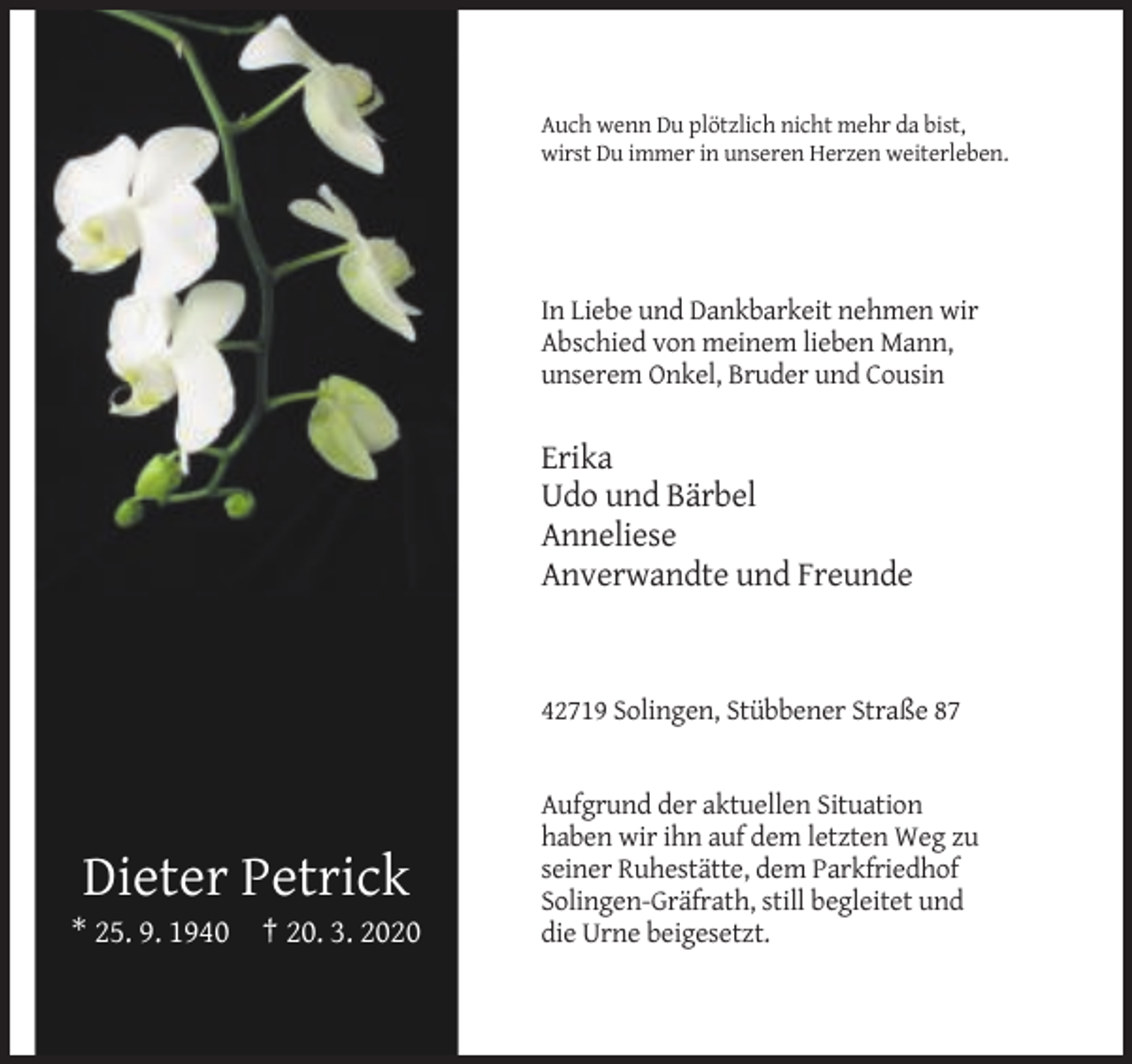 <p>Auch wenn Du plötzlich nicht mehr da bist,<br />wirst Du immer in unseren Herzen weiterleben.</p><p>In Liebe und Dankbarkeit nehmen wir<br />Abschied von meinem lieben Mann,<br />unserem Onkel, Bruder und Cousin</p><p>Erika<br />Udo und Bärbel<br />Anneliese<br />Anverwandte und Freunde</p><p>42719 Solingen, Stübbener Straße 87</p><p>Dieter Petrick<br />* 25. 9. 1940 † 20. 3. 2020</p><p>Aufgrund der aktuellen Situation<br />haben wir ihn auf dem letzten Weg zu<br />seiner Ruhestätte, dem Parkfriedhof<br />Solingen-Gräfrath, still begleitet und<br />die Urne beigesetzt.</p>