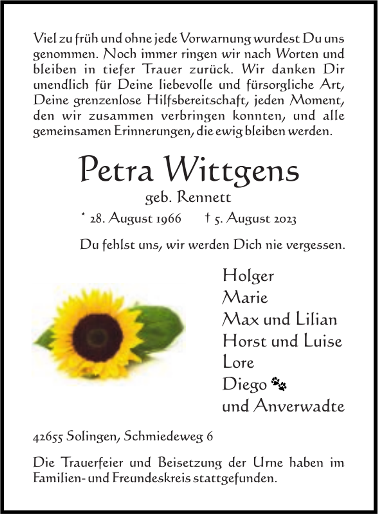 <p>Viel zu früh und ohne jede Vorwarnung wurdest Du uns<br />genommen. Noch immer ringen wir nach Worten und<br />bleiben in tiefer Trauer zurück. Wir danken Dir<br />unendlich für Deine liebevolle und fürsorgliche Art,<br />Deine grenzenlose Hilfsbereitschaft, jeden Moment,<br />den wir zusammen verbringen konnten, und alle<br />gemeinsamen Erinnerungen, die ewig bleiben werden.</p><p>Petra Wittgens<br />geb. Rennett</p><p>* 28. August 1966</p><p>† 5. August 2023</p><p>Du fehlst uns, wir werden Dich nie vergessen.</p><p>Holger<br />Marie<br />Max und Lilian<br />Horst und Luise<br />Lore<br />Diego<br />und Anverwadte<br />42655 Solingen, Schmiedeweg 6<br />Die Trauerfeier und Beisetzung der Urne haben im<br />Familien- und Freundeskreis stattgefunden.</p>