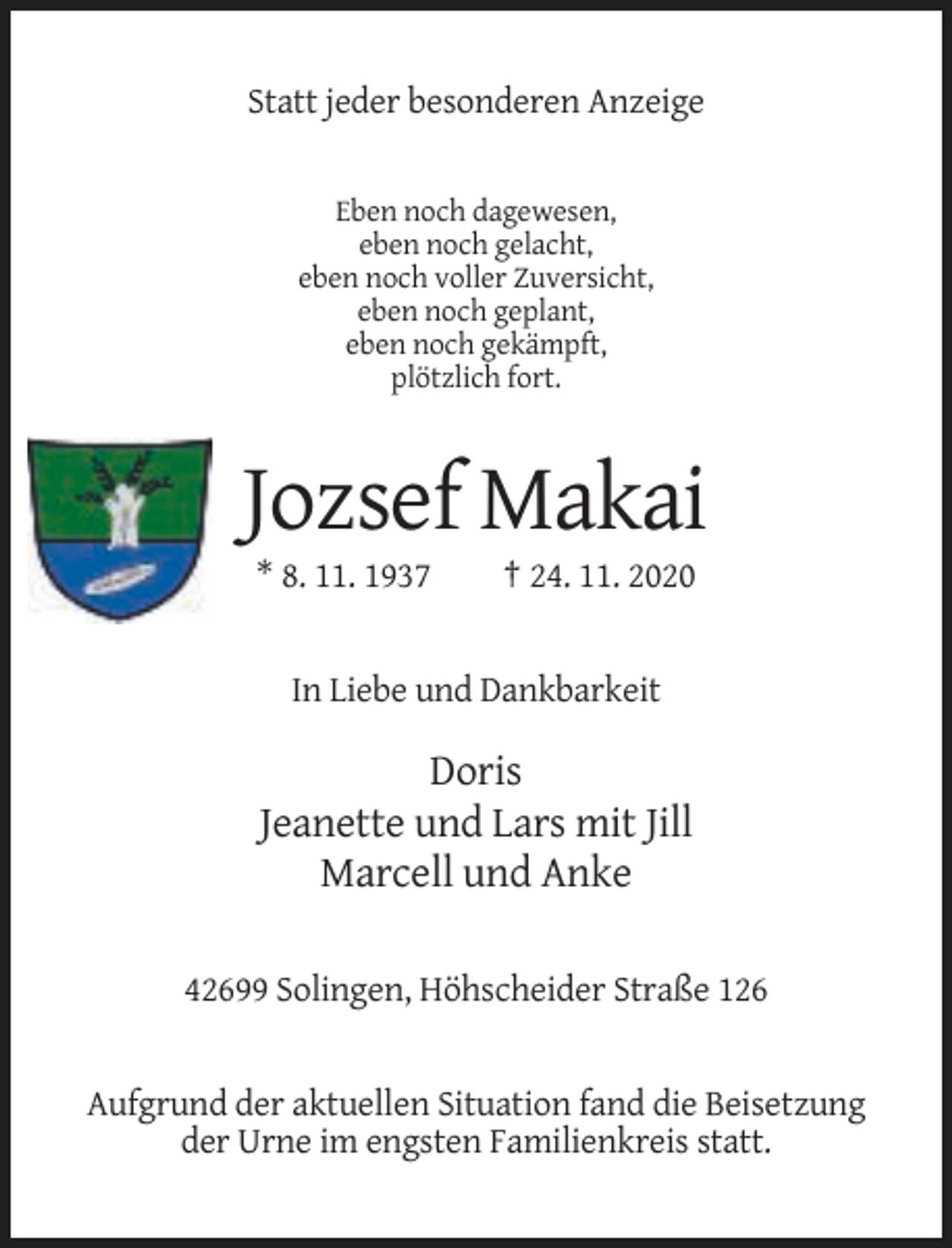<p>Statt jeder besonderen Anzeige</p><p>Eben noch dagewesen,<br />eben noch gelacht,<br />eben noch voller Zuversicht,<br />eben noch geplant,<br />eben noch gekämpft,<br />plötzlich fort.</p><p>Jozsef Makai<br />* 8. 11. 1937</p><p>† 24. 11. 2020</p><p>In Liebe und Dankbarkeit</p><p>Doris<br />Jeanette und Lars mit Jill<br />Marcell und Anke<br />42699 Solingen, Höhscheider Straße 126</p><p>Aufgrund der aktuellen Situation fand die Beisetzung<br />der Urne im engsten Familienkreis statt.</p>
