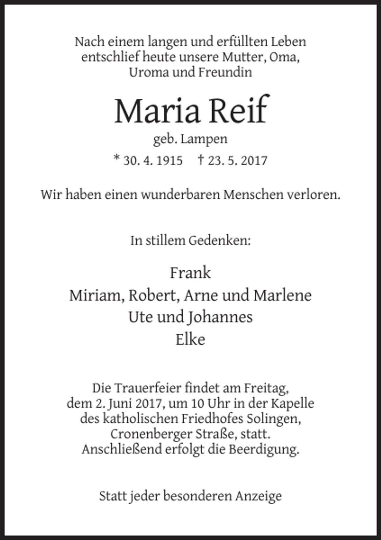 <p>Nach einem langen und erfüllten Leben<br />entschlief heute unsere Mutter, Oma,<br />Uroma und Freundin</p><p>Maria Reif<br />geb. Lampen<br />* 30. 4. 1915 † 23. 5. 2017<br />Wir haben einen wunderbaren Menschen verloren.</p><p>In stillem Gedenken:</p><p>Frank<br />Miriam, Robert, Arne und Marlene<br />Ute und Johannes<br />Elke<br />Die Trauerfeier findet am Freitag,<br />dem 2. Juni 2017, um 10 Uhr in der Kapelle<br />des katholischen Friedhofes Solingen,<br />Cronenberger Straße, statt.<br />Anschließend erfolgt die Beerdigung.</p><p>Statt jeder besonderen Anzeige</p>
