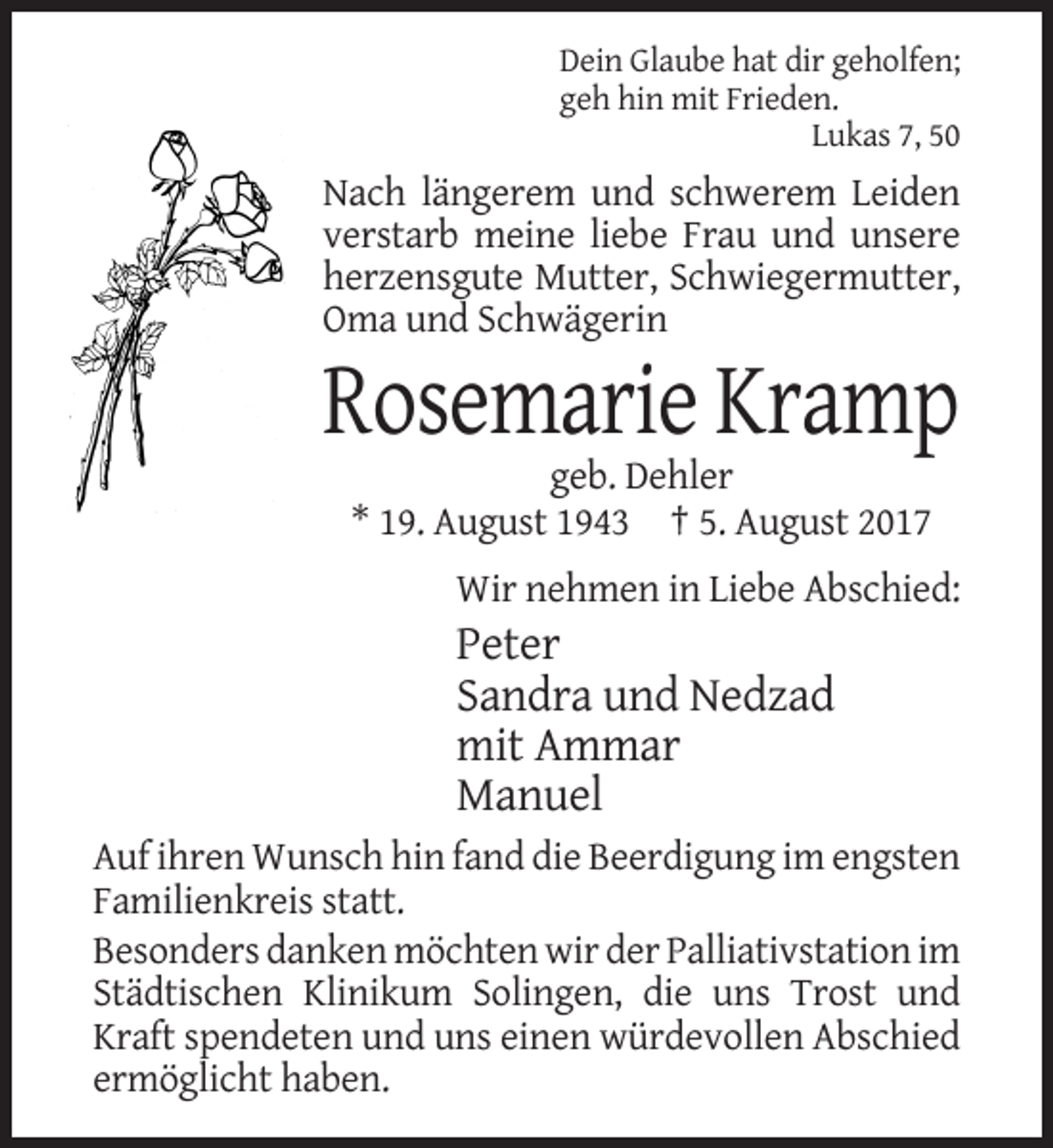 <p>Dein Glaube hat dir geholfen;<br />geh hin mit Frieden.<br />Lukas 7, 50</p><p>Nach längerem und schwerem Leiden<br />verstarb meine liebe Frau und unsere<br />herzensgute Mutter, Schwiegermutter,<br />Oma und Schwägerin</p><p>Rosemarie Kramp<br />geb. Dehler<br />* 19. August 1943 † 5. August 2017<br />Wir nehmen in Liebe Abschied:</p><p>Peter<br />Sandra und Nedzad<br />mit Ammar<br />Manuel<br />Auf ihren Wunsch hin fand die Beerdigung im engsten<br />Familienkreis statt.<br />Besonders danken möchten wir der Palliativstation im<br />Städtischen Klinikum Solingen, die uns Trost und<br />Kraft spendeten und uns einen würdevollen Abschied<br />ermöglicht haben.</p>