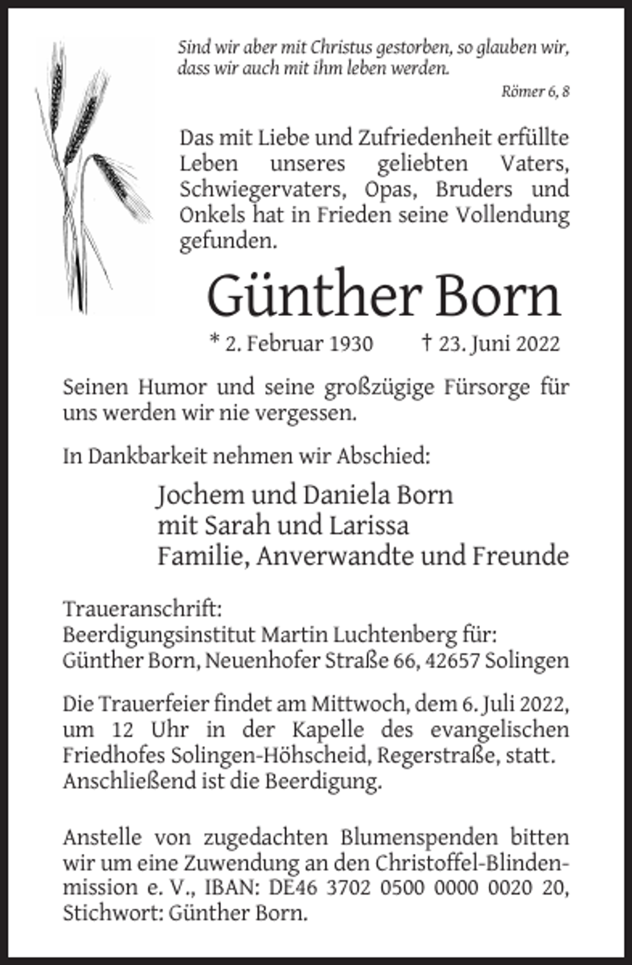 <p>Sind wir aber mit Christus gestorben, so glauben wir,<br />dass wir auch mit ihm leben werden.<br />Römer 6, 8</p><p>Das mit Liebe und Zufriedenheit erfüllte<br />Leben unseres geliebten Vaters,<br />Schwiegervaters, Opas, Bruders und<br />Onkels hat in Frieden seine Vollendung<br />gefunden.</p><p>Günther Born<br />* 2. Februar 1930</p><p>† 23. Juni 2022</p><p>Seinen Humor und seine großzügige Fürsorge für<br />uns werden wir nie vergessen.<br />In Dankbarkeit nehmen wir Abschied:</p><p>Jochem und Daniela Born<br />mit Sarah und Larissa<br />Familie, Anverwandte und Freunde<br />Traueranschrift:<br />Beerdigungsinstitut Martin Luchtenberg für:<br />Günther Born, Neuenhofer Straße 66, 42657 Solingen<br />Die Trauerfeier findet am Mittwoch, dem 6. Juli 2022,<br />um 12 Uhr in der Kapelle des evangelischen<br />Friedhofes Solingen-Höhscheid, Regerstraße, statt.<br />Anschließend ist die Beerdigung.<br />Anstelle von zugedachten Blumenspenden bitten<br />wir um eine Zuwendung an den Christoffel-Blindenmission e. V., IBAN: DE46 3702 05,<br />Stichwort: Günther Born.</p>