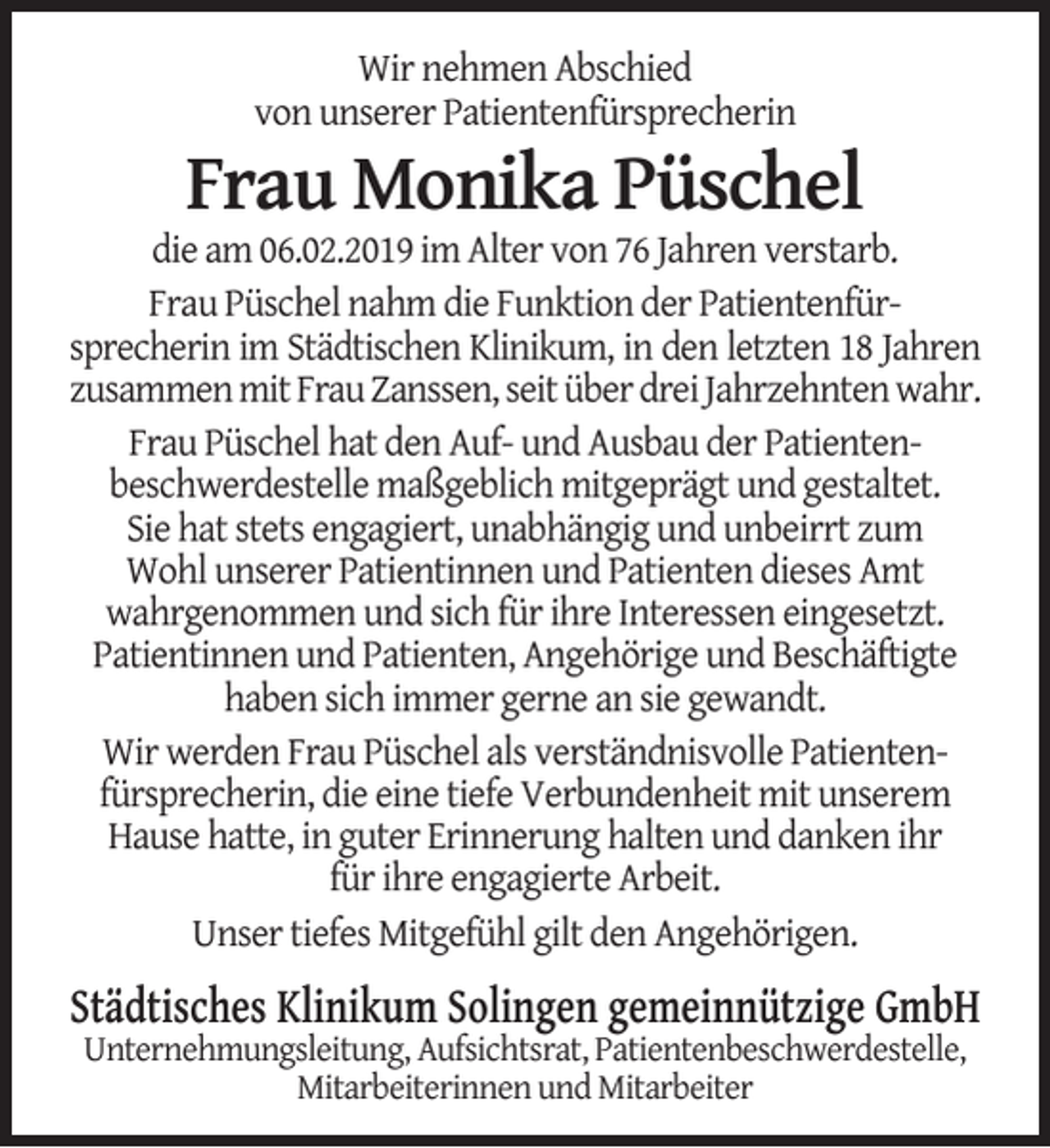 <p>Wir nehmen Abschied<br />von unserer Patientenfürsprecherin</p><p>Frau Monika Püschel</p><p>die am 06.02.2019 im Alter von 76 Jahren verstarb.<br />Frau Püschel nahm die Funktion der Patientenfürsprecherin im Städtischen Klinikum, in den letzten 18 Jahren<br />zusammen mit Frau Zanssen, seit über drei Jahrzehnten wahr.<br />Frau Püschel hat den Auf- und Ausbau der Patientenbeschwerdestelle maßgeblich mitgeprägt und gestaltet.<br />Sie hat stets engagiert, unabhängig und unbeirrt zum<br />Wohl unserer Patientinnen und Patienten dieses Amt<br />wahrgenommen und sich für ihre Interessen eingesetzt.<br />Patientinnen und Patienten, Angehörige und Beschäftigte<br />haben sich immer gerne an sie gewandt.<br />Wir werden Frau Püschel als verständnisvolle Patientenfürsprecherin, die eine tiefe Verbundenheit mit unserem<br />Hause hatte, in guter Erinnerung halten und danken ihr<br />für ihre engagierte Arbeit.<br />Unser tiefes Mitgefühl gilt den Angehörigen.</p><p>Städtisches Klinikum Solingen gemeinnützige GmbH<br />Unternehmungsleitung, Aufsichtsrat, Patientenbeschwerdestelle,<br />Mitarbeiterinnen und Mitarbeiter</p>