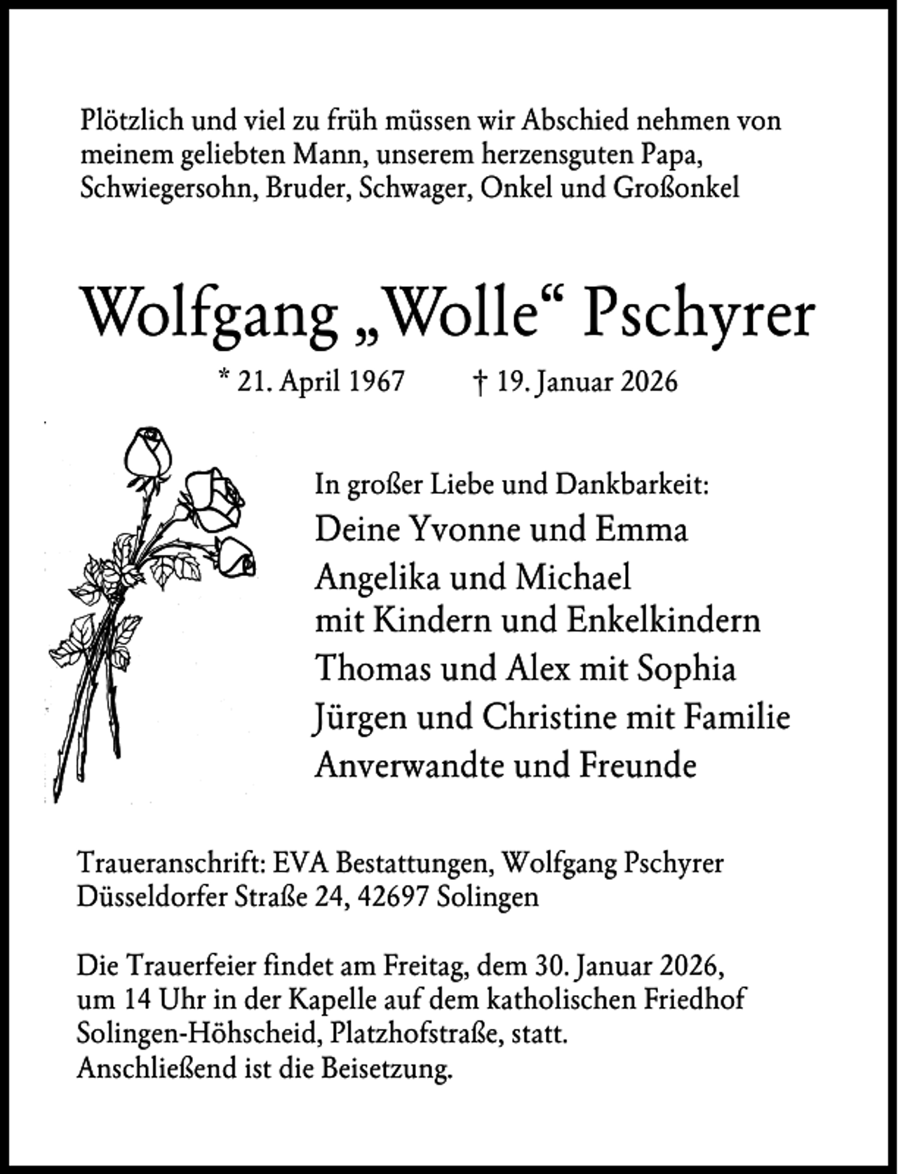 <p>Plötzlich und viel zu früh müssen wir Abschied nehmen von<br />meinem geliebten Mann, unserem herzensguten Papa,<br />Schwiegersohn, Bruder, Schwager, Onkel und Großonkel</p><p>Wolfgang „Wolle“ Pschyrer<br />* 21. April 1967</p><p>† 19. Januar 2026</p><p>In großer Liebe und Dankbarkeit:</p><p>Deine Yvonne und Emma<br />Angelika und Michael<br />mit Kindern und Enkelkindern<br />Thomas und Alex mit Sophia<br />Jürgen und Christine mit Familie<br />Anverwandte und Freunde<br />Traueranschrift: EVA Bestattungen, Wolfgang Pschyrer<br />Düsseldorfer Straße 24, 42697 Solingen<br />Die Trauerfeier findet am Freitag, dem 30. Januar 2026,<br />um 14 Uhr in der Kapelle auf dem katholischen Friedhof<br />Solingen-Höhscheid, Platzhofstraße, statt.<br />Anschließend ist die Beisetzung.</p>