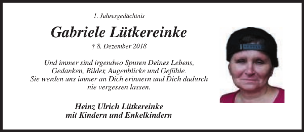 <p>1. Jahresgedächtnis</p><p>Gabriele Lütkereinke<br />† 8. Dezember 2018</p><p>Und immer sind irgendwo Spuren Deines Lebens,<br />Gedanken, Bilder, Augenblicke und Gefühle.<br />Sie werden uns immer an Dich erinnern und Dich dadurch<br />nie vergessen lassen.</p><p>Heinz Ulrich Lütkereinke<br />mit Kindern und Enkelkindern</p>