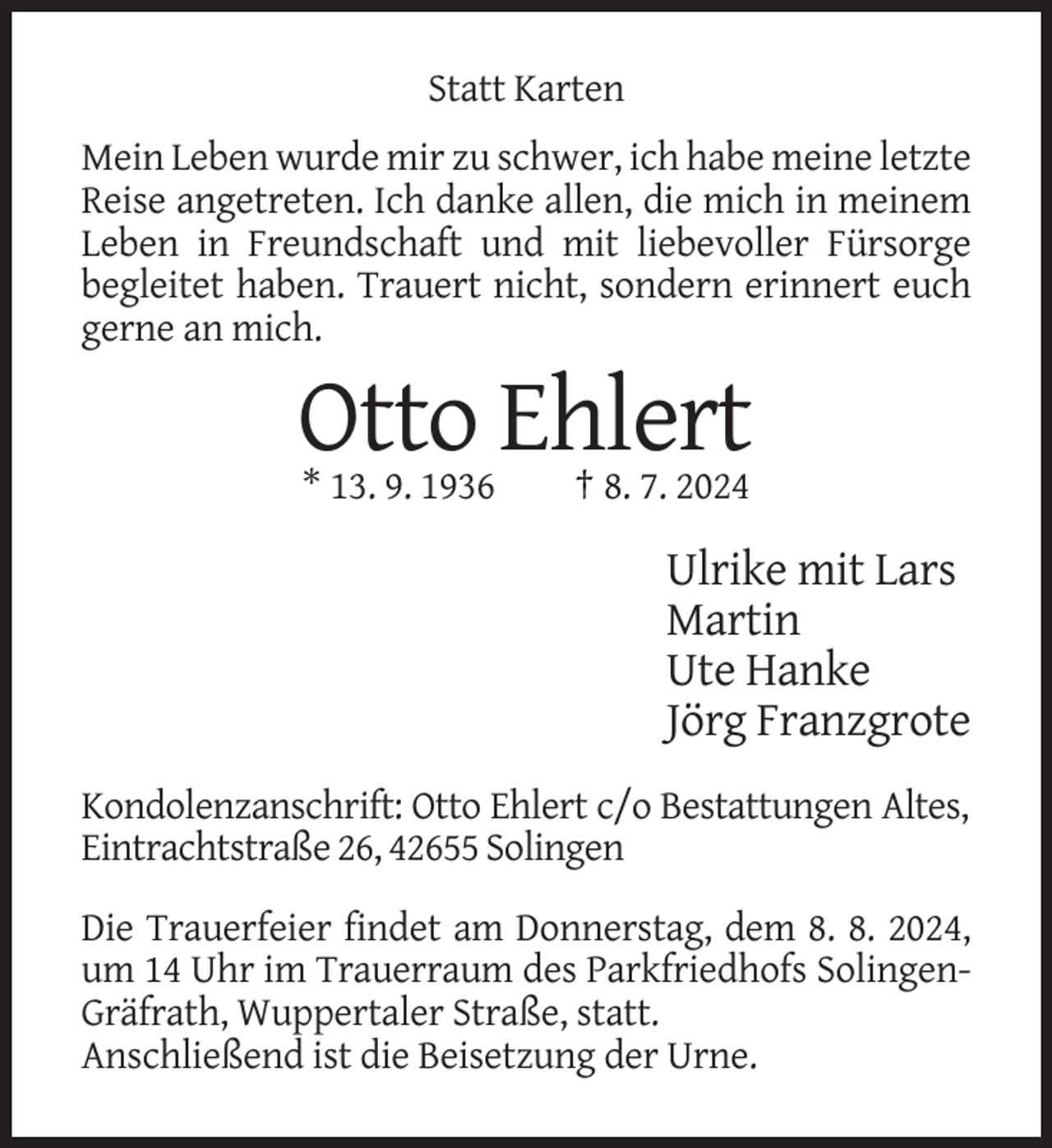 <p>Statt Karten<br />Mein Leben wurde mir zu schwer, ich habe meine letzte<br />Reise angetreten. Ich danke allen, die mich in meinem<br />Leben in Freundschaft und mit liebevoller Fürsorge<br />begleitet haben. Trauert nicht, sondern erinnert euch<br />gerne an mich.</p><p>Otto Ehlert<br />* 13. 9. 1936</p><p>† 8. 7. 2024</p><p>Ulrike mit Lars<br />Martin<br />Ute Hanke<br />Jörg Franzgrote<br />Kondolenzanschrift: Otto Ehlert c/o Bestattungen Altes,<br />Eintrachtstraße 26, 42655 Solingen<br />Die Trauerfeier findet am Donnerstag, dem 8. 8. 2024,<br />um 14 Uhr im Trauerraum des Parkfriedhofs SolingenGräfrath, Wuppertaler Straße, statt.<br />Anschließend ist die Beisetzung der Urne.</p>