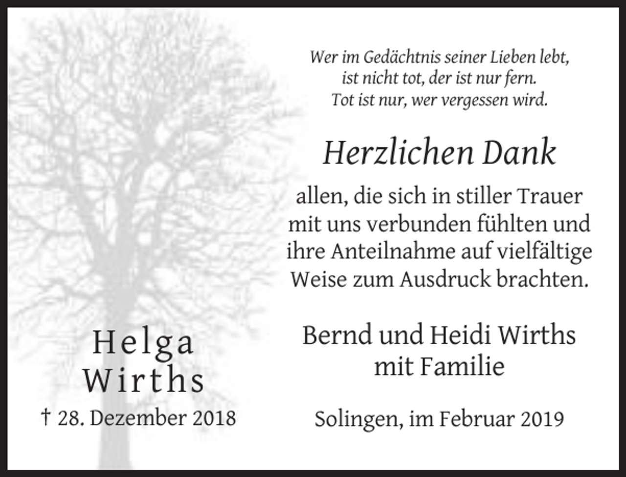 <p>Wer im Gedächtnis seiner Lieben lebt,<br />ist nicht tot, der ist nur fern.<br />Tot ist nur, wer vergessen wird.</p><p>Herzlichen Dank<br />allen, die sich in stiller Trauer<br />mit uns verbunden fühlten und<br />ihre Anteilnahme auf vielfältige<br />Weise zum Ausdruck brachten.</p><p>H e lga<br />W irth s</p><p>Bernd und Heidi Wirths<br />mit Familie</p><p>† 28. Dezember 2018</p><p>Solingen, im Februar 2019</p>