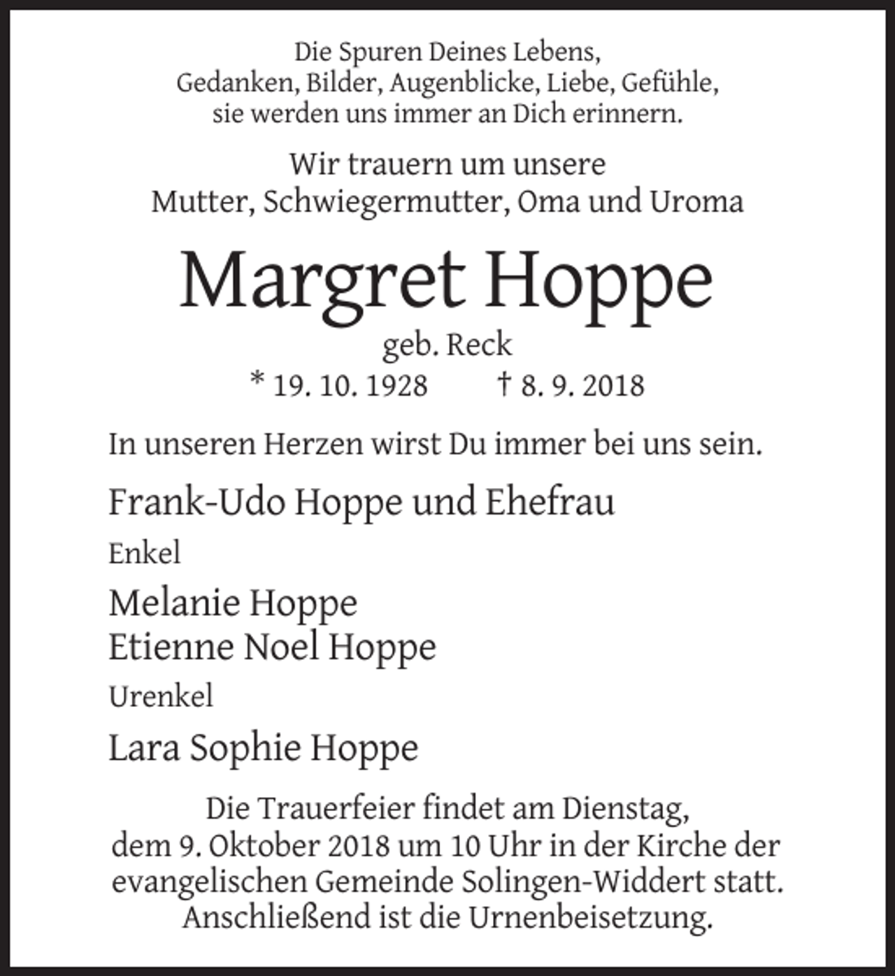 <p>Die Spuren Deines Lebens,<br />Gedanken, Bilder, Augenblicke, Liebe, Gefühle,<br />sie werden uns immer an Dich erinnern.</p><p>Wir trauern um unsere<br />Mutter, Schwiegermutter, Oma und Uroma</p><p>Margret Hoppe<br />geb. Reck<br />* 19. 10. 1928<br />† 8. 9. 2018<br />In unseren Herzen wirst Du immer bei uns sein.</p><p>Frank-Udo Hoppe und Ehefrau<br />Enkel</p><p>Melanie Hoppe<br />Etienne Noel Hoppe<br />Urenkel</p><p>Lara Sophie Hoppe<br />Die Trauerfeier findet am Dienstag,<br />dem 9. Oktober 2018 um 10 Uhr in der Kirche der<br />evangelischen Gemeinde Solingen-Widdert statt.<br />Anschließend ist die Urnenbeisetzung.</p>