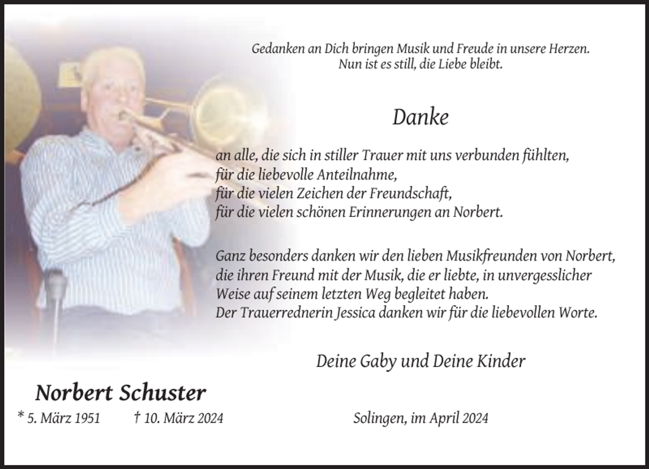 <p>Gedanken an Dich bringen Musik und Freude in unsere Herzen.<br />Nun ist es still, die Liebe bleibt.</p><p>Danke<br />an alle, die sich in stiller Trauer mit uns verbunden fühlten,<br />für die liebevolle Anteilnahme,<br />für die vielen Zeichen der Freundschaft,<br />für die vielen schönen Erinnerungen an Norbert.<br />Ganz besonders danken wir den lieben Musikfreunden von Norbert,<br />die ihren Freund mit der Musik, die er liebte, in unvergesslicher<br />Weise auf seinem letzten Weg begleitet haben.<br />Der Trauerrednerin Jessica danken wir für die liebevollen Worte.</p><p>Deine Gaby und Deine Kinder</p><p>Norbert Schuster<br />* 5. März 1951</p><p>† 10. März 2024</p><p>Solingen, im April 2024</p>