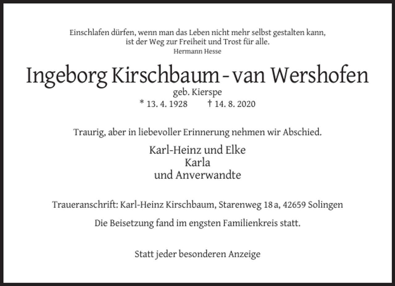 <p>Einschlafen dürfen, wenn man das Leben nicht mehr selbst gestalten kann,<br />ist der Weg zur Freiheit und Trost für alle.<br />Hermann Hesse</p><p>Ingeborg Kirschbaum-van Wershofen<br />geb. Kierspe<br />* 13. 4. 1928<br />† 14. 8. 2020<br />Traurig, aber in liebevoller Erinnerung nehmen wir Abschied.</p><p>Karl-Heinz und Elke<br />Karla<br />und Anverwandte<br />Traueranschrift: Karl-Heinz Kirschbaum, Starenweg 18 a, 42659 Solingen<br />Die Beisetzung fand im engsten Familienkreis statt.</p><p>Statt jeder besonderen Anzeige</p>