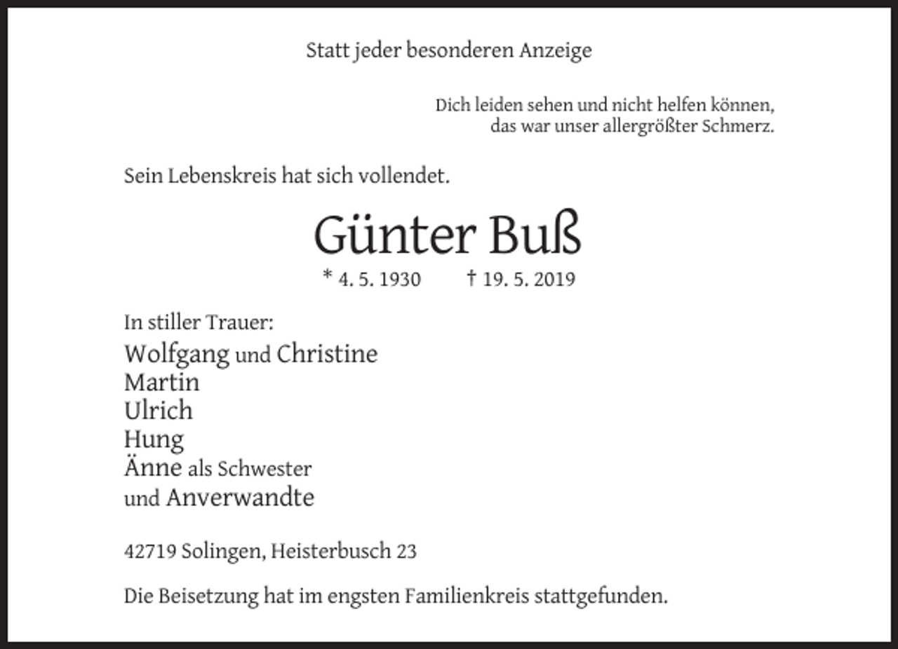 <p>Statt jeder besonderen Anzeige<br />Dich leiden sehen und nicht helfen können,<br />das war unser allergrößter Schmerz.</p><p>Sein Lebenskreis hat sich vollendet.</p><p>Günter Buß<br />* 4. 5. 1930</p><p>† 19. 5. 2019</p><p>In stiller Trauer:<br />Wolfgang und Christine</p><p>Martin<br />Ulrich<br />Hung<br />Änne als Schwester<br />und Anverwandte<br />42719 Solingen, Heisterbusch 23<br />Die Beisetzung hat im engsten Familienkreis stattgefunden.</p>