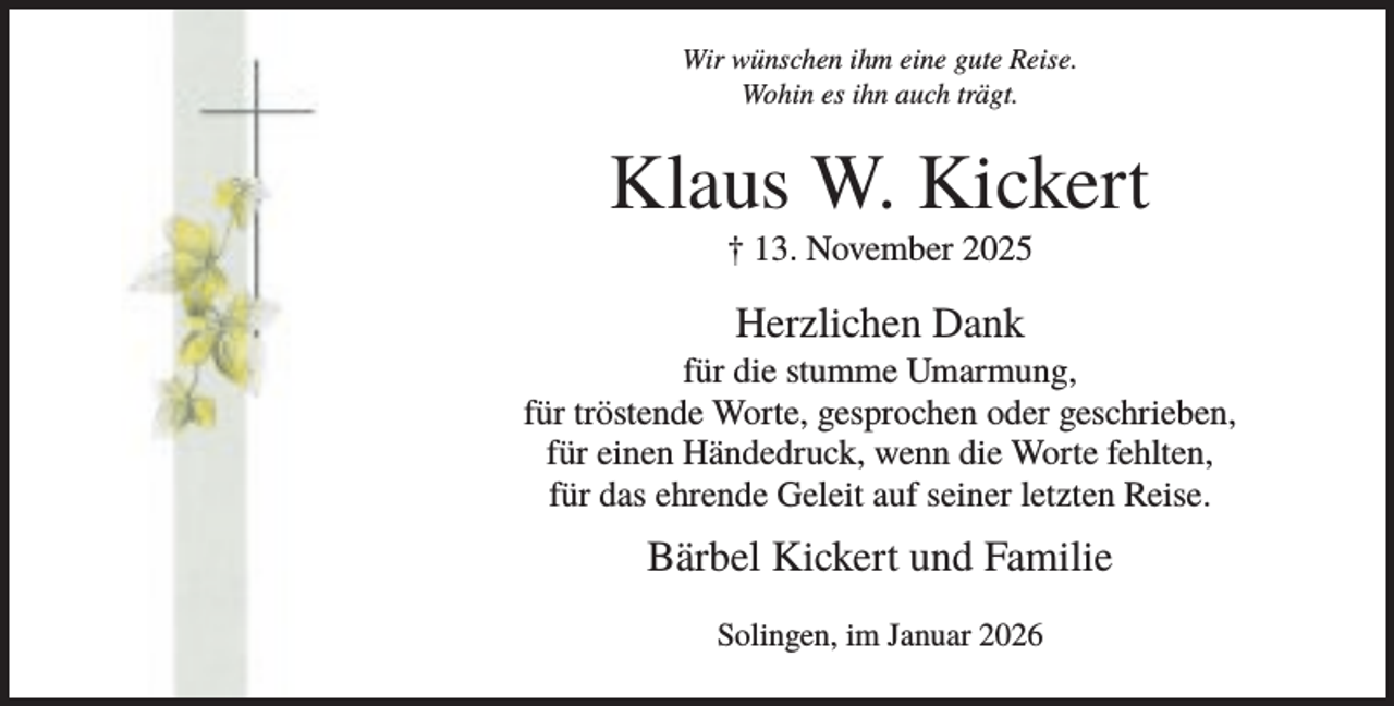 <p>Wir wünschen ihm eine gute Reise.<br />Wohin es ihn auch trägt.</p><p>Klaus W. Kickert<br />† 13. November 2025</p><p>Herzlichen Dank<br />für die stumme Umarmung,<br />für tröstende Worte, gesprochen oder geschrieben,<br />für einen Händedruck, wenn die Worte fehlten,<br />für das ehrende Geleit auf seiner letzten Reise.</p><p>Bärbel Kickert und Familie<br />Solingen, im Januar 2026</p>