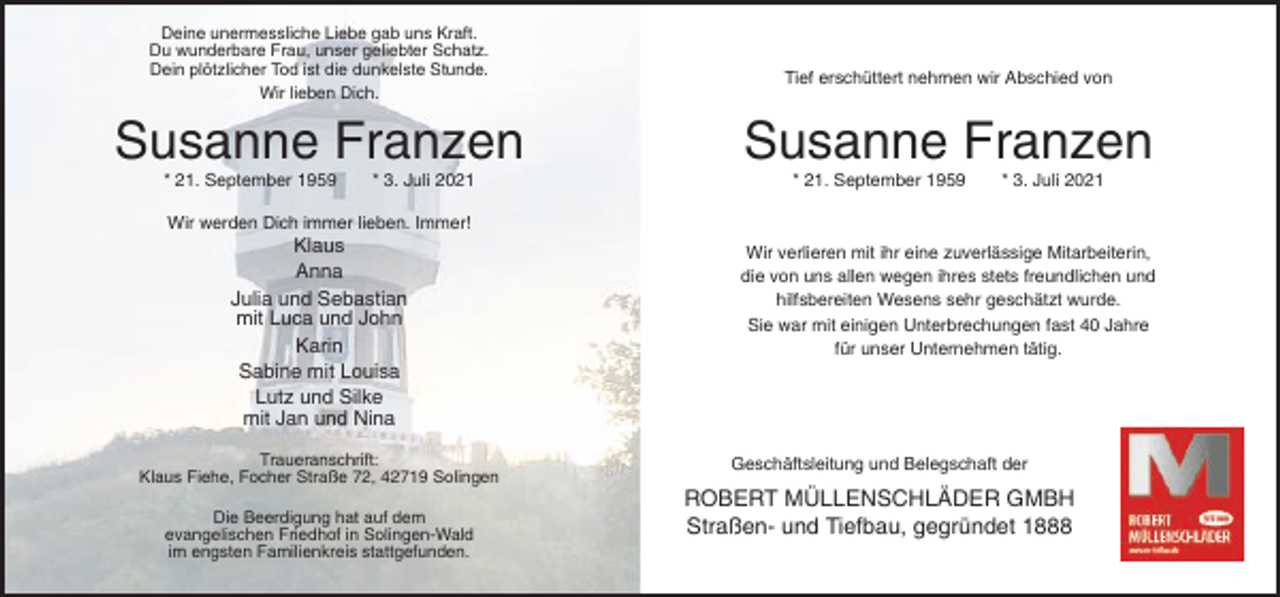 <p>Deine unermessliche Liebe gab uns Kraft.<br />Du wunderbare Frau, unser geliebter Schatz.<br />Dein plötzlicher Tod ist die dunkelste Stunde.<br />Wir lieben Dich.</p><p>Susanne Franzen<br />* 21. September 1959</p><p>* 3. Juli 2021</p><p>Tief erschüttert nehmen wir Abschied von</p><p>Susanne Franzen<br />* 21. September 1959</p><p>* 3. Juli 2021</p><p>Wir werden Dich immer lieben. Immer!</p><p>Klaus<br />Anna<br />Julia und Sebastian<br />mit Luca und John<br />Karin<br />Sabine mit Louisa<br />Lutz und Silke<br />mit Jan und Nina<br />Traueranschrift:<br />Klaus Fiehe, Focher Straße 72, 42719 Solingen<br />Die Beerdigung hat auf dem<br />evangelischen Friedhof in Solingen-Wald<br />im engsten Familienkreis stattgefunden.</p><p>Wir verlieren mit ihr eine zuverlässige Mitarbeiterin,<br />die von uns allen wegen ihres stets freundlichen und<br />hilfsbereiten Wesens sehr geschätzt wurde.<br />Sie war mit einigen Unterbrechungen fast 40 Jahre<br />für unser Unternehmen tätig.</p><p>Geschäftsleitung und Belegschaft der</p><p>ROBERT MÜLLENSCHLÄDER GMBH<br />Straßen- und Tiefbau, gegründet 1888</p>