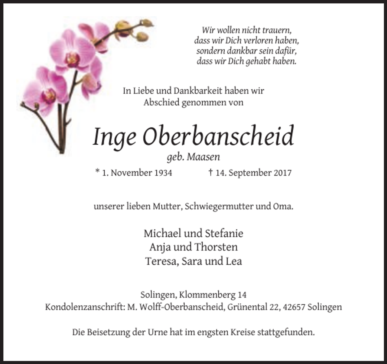 <p>Wir wollen nicht trauern,<br />dass wir Dich verloren haben,<br />sondern dankbar sein dafür,<br />dass wir Dich gehabt haben.</p><p>In Liebe und Dankbarkeit haben wir<br />Abschied genommen von</p><p>Inge Oberbanscheid<br />geb. Maasen<br />* 1. November 1934</p><p>† 14. September 2017</p><p>unserer lieben Mutter, Schwiegermutter und Oma.</p><p>Michael und Stefanie<br />Anja und Thorsten<br />Teresa, Sara und Lea<br />Solingen, Klommenberg 14<br />Kondolenzanschrift: M. Wolff-Oberbanscheid, Grünental 22, 42657 Solingen<br />Die Beisetzung der Urne hat im engsten Kreise stattgefunden.</p>