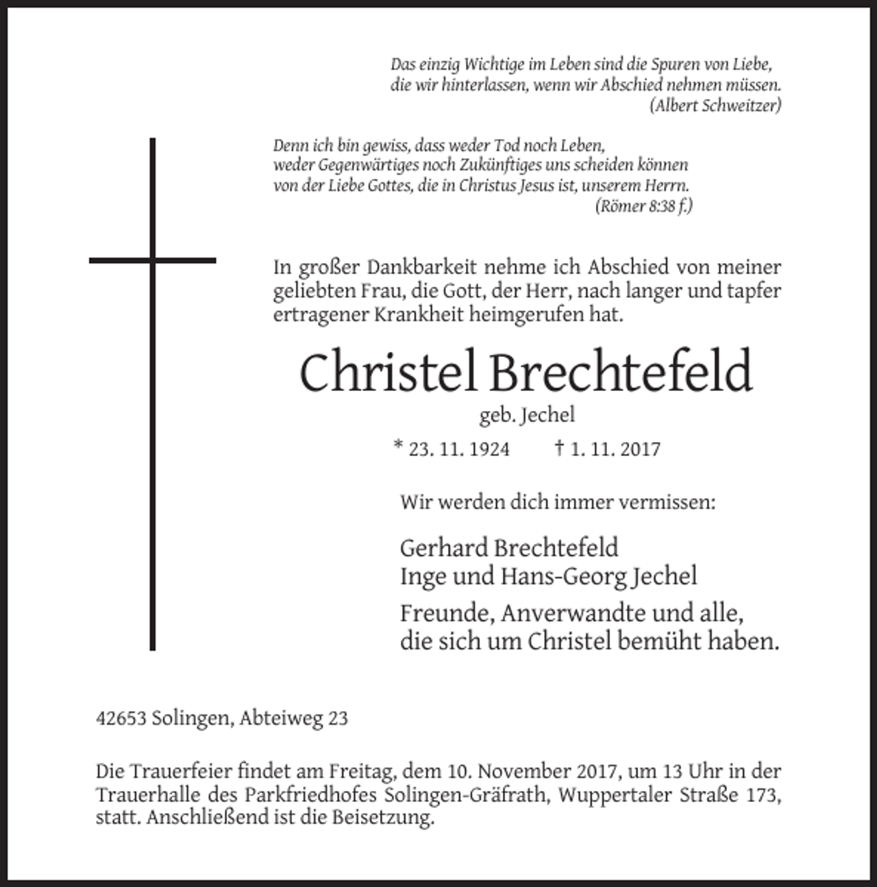 <p>Das einzig Wichtige im Leben sind die Spuren von Liebe,<br />die wir hinterlassen, wenn wir Abschied nehmen müssen.<br />(Albert Schweitzer)<br />Denn ich bin gewiss, dass weder Tod noch Leben,<br />weder Gegenwärtiges noch Zukünftiges uns scheiden können<br />von der Liebe Gottes, die in Christus Jesus ist, unserem Herrn.<br />(Römer 8:38 f.)</p><p>In großer Dankbarkeit nehme ich Abschied von meiner<br />geliebten Frau, die Gott, der Herr, nach langer und tapfer<br />ertragener Krankheit heimgerufen hat.</p><p>Christel Brechtefeld<br />geb. Jechel<br />* 23. 11. 1924<br />† 1. 11. 2017<br />Wir werden dich immer vermissen:</p><p>Gerhard Brechtefeld<br />Inge und Hans-Georg Jechel<br />Freunde, Anverwandte und alle,<br />die sich um Christel bemüht haben.<br />42653 Solingen, Abteiweg 23<br />Die Trauerfeier findet am Freitag, dem 10. November 2017, um 13 Uhr in der<br />Trauerhalle des Parkfriedhofes Solingen-Gräfrath, Wuppertaler Straße 173,<br />statt. Anschließend ist die Beisetzung.</p>