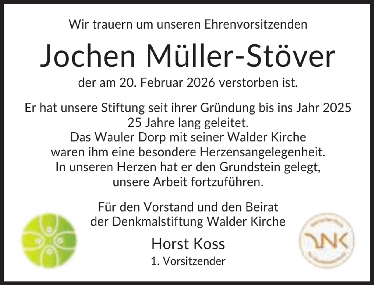 <p>Wir trauern um unseren Ehrenvorsitzenden</p><p>Jochen Müller-Stöver<br />der am 20. Februar 2026 verstorben ist.<br />Er hat unsere Stiftung seit ihrer Gründung bis ins Jahr 20 Jahre lang geleitet.<br />Das Wauler Dorp mit seiner Walder Kirche<br />waren ihm eine besondere Herzensangelegenheit.<br />In unseren Herzen hat er den Grundstein gelegt,<br />unsere Arbeit fortzuführen.<br />Für den Vorstand und den Beirat<br />der Denkmalstiftung Walder Kirche</p><p>Horst Koss<br />1. Vorsitzender</p>