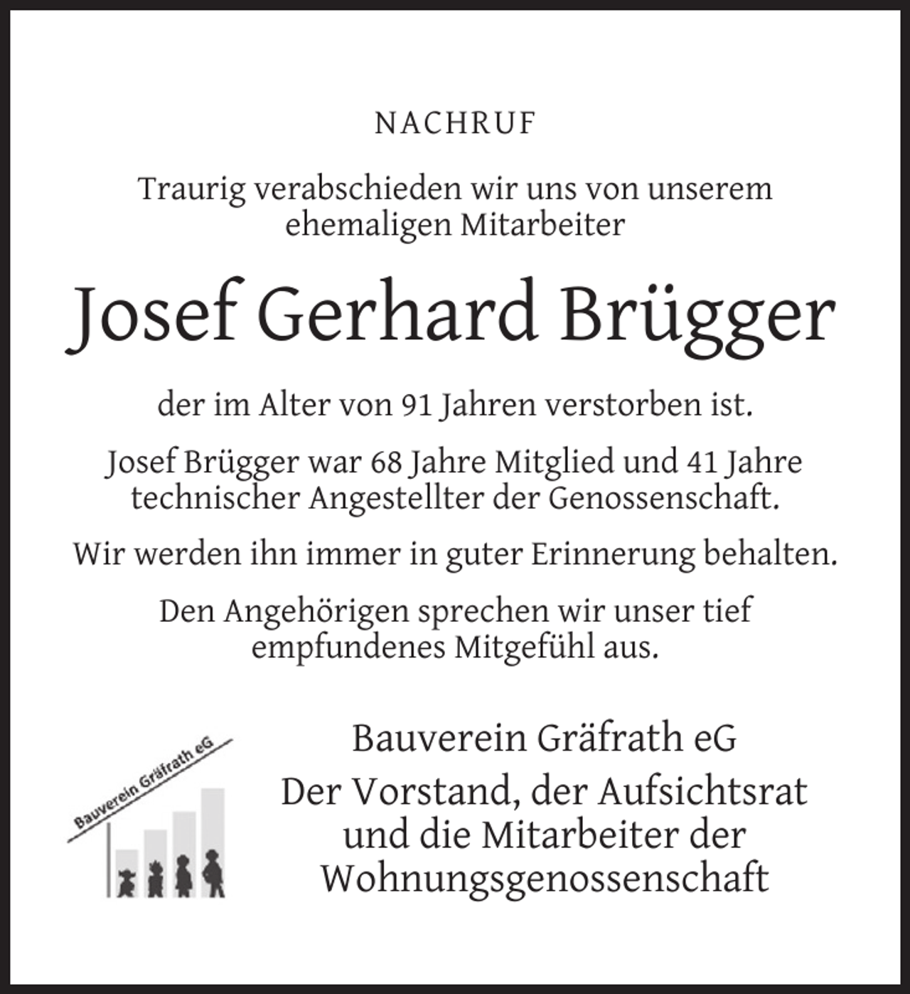 <p>NACHRUF<br />Traurig verabschieden wir uns von unserem<br />ehemaligen Mitarbeiter</p><p>Josef Gerhard Brügger<br />der im Alter von 91 Jahren verstorben ist.<br />Josef Brügger war 68 Jahre Mitglied und 41 Jahre<br />technischer Angestellter der Genossenschaft.<br />Wir werden ihn immer in guter Erinnerung behalten.<br />Den Angehörigen sprechen wir unser tief<br />empfundenes Mitgefühl aus.</p><p>Bauverein Gräfrath eG<br />Der Vorstand, der Aufsichtsrat<br />und die Mitarbeiter der<br />Wohnungsgenossenschaft</p>
